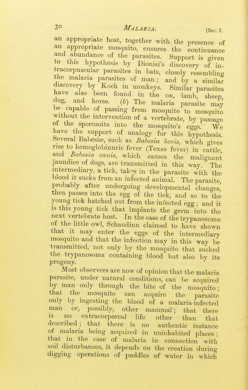 3° Malaria. [Sec. I. an appropriate host, together with- the presence of an appropriate mosquito, ensures the continuance and abundance of the parasites. Support is given to this hypothesis by Dionisi's discovery of in- tracorpuscular parasites in bats, closely resembling the malaria parasites of man; and by a similar discovery by Koch in monkeys. Similar parasites have also been found in the ox, lamb, sheep, dog, and horse. {b) The malaria parasite may be capable of passing from mosquito to mosquito without the intervention of a vertebrate, by passage of the sporozoite into the mosquito's eg^^s We have the support of analogy for this hypothesis, beveral Babesia?, such as Babesia bovis, which gives rise to hemoglobinuric fever (Texas fever) in cattle, and Babesia cams, which causes the malignant jaundice of dogs, are transmitted in this way The intermediary, a tick, tak^s in the parasite with the blood it sucks from an infected animal. The parasite probably after undergoing developmental changes' then passes into the egg of the tick, and so to the young tick hatched out from the infected egg; and it is this young tick that implants the germ into the next vertebrate host. In the case of the trypanosoma ot the little owl, Schaudinn claimed to have shown that it may enter the eggs of the intermediary mosquito and that the infection may in this way be transmitted, not only by the mosquito that sucked the trypanosoma containing blood but also by its progeny. Most observers are now of opinion that the malaria parasite, under natural conditions, can be acquired by man only through the bite of the mosquito; that the mosquito can acquire the parasite only by ingesting the blood of a malaria-infected man or, possibly, other mammal; that there IS no extracorporeal life other than that described ; that there is no authentic instance of malaria being acquired in uninhabited places; that ill the case of malaria in connection with soil disturbances, it depends on the creation during digging operations of puddles of water in which