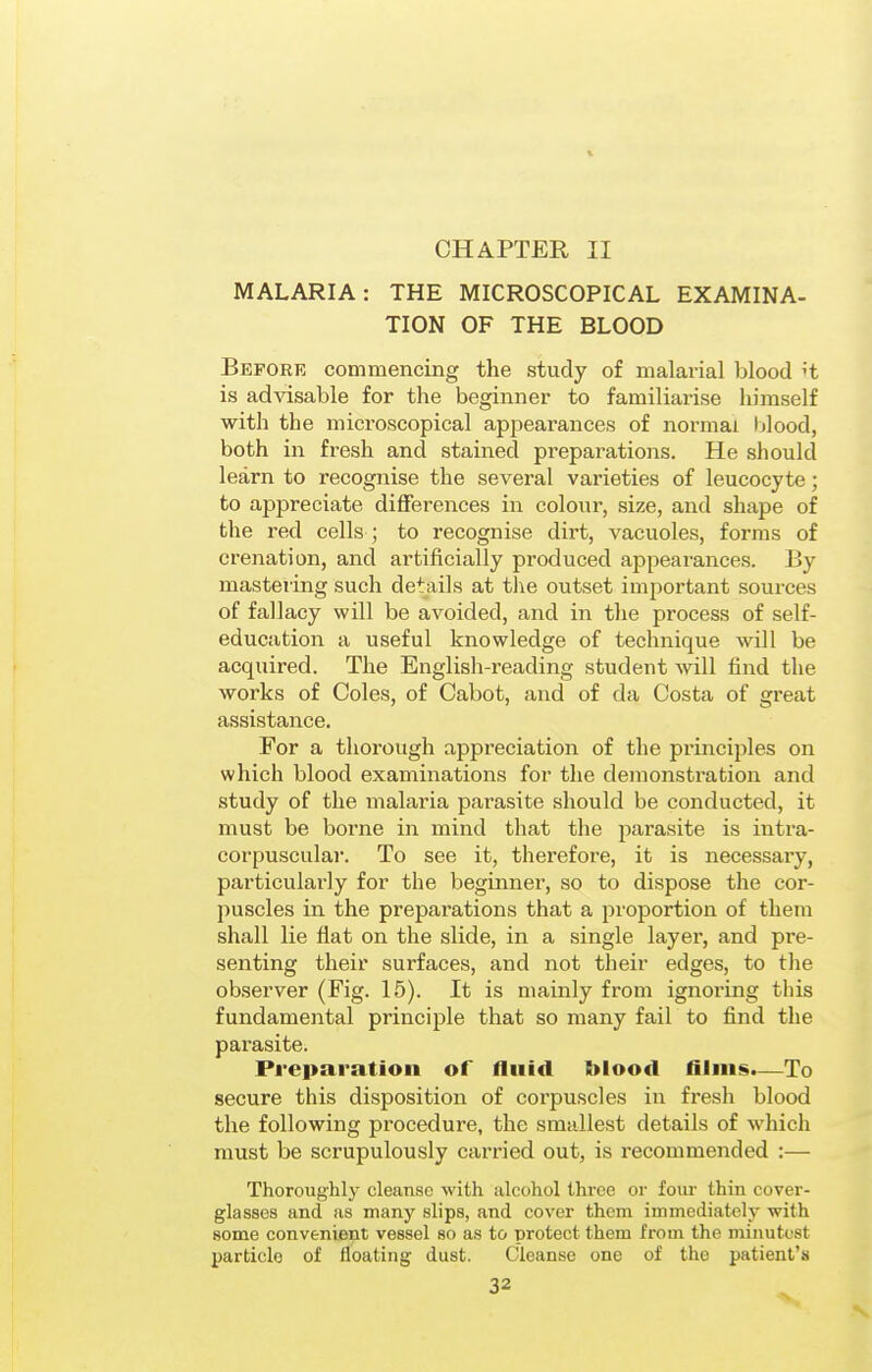 CHAPTER II MALARIA: THE MICROSCOPICAL EXAMINA- TION OF THE BLOOD Before commencing the study of malarial blood't is advisable for the beginner to familiarise himself with the microscopical appearances of normal Ijlood, both in fresh and stained preparations. He should learn to recognise the several varieties of leucocyte; to appreciate differences in colour, size, and shape of the red cells ; to recognise dirt, vacuoles, forms of crenation, and artificially produced appeai-ances. By mastering such details at tlie outset important sources of fallacy will be avoided, and in the process of self- education a useful knowledge of technique will be acquired. The English-reading student will find the works of Coles, of Cabot, and of da Costa of great assistance. For a thorough appreciation of the principles on which blood examinations for the demonstration and study of the malaria parasite should be conducted, it must be borne in mind that the jiarasite is intra- corpuscular. To see it, therefore, it is necessary, particularly for the beginner, so to dispose the cor- puscles in the preparations that a proportion of them shall lie flat on the slide, in a single layer, and pre- senting their surfaces, and not their edges, to the observer (Fig. 15). It is mainly from ignoring this fundamental principle that so many fail to find the parasite. Preparation of fluid blood films.—To secure this disposition of corpuscles in fresh blood the following procedure, the smallest details of which must be scrupulously carried out, is recommended :— Thoroughly cleanse with alcohol three or foiu- thin cover- glasses and as many slips, and cover them immediately with some convenient vessel so as to protect them from the minutest particle of floating dust. Cleanse one of the patient's