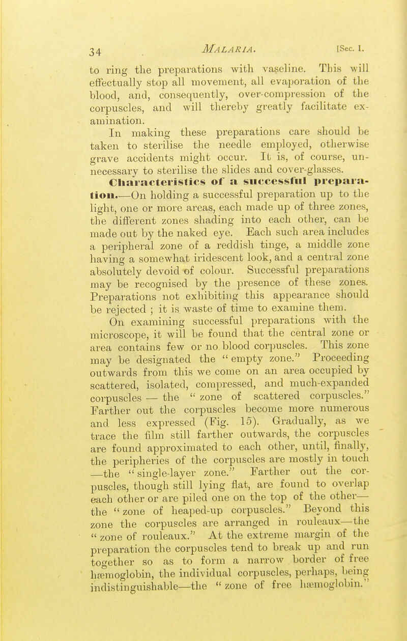 to ring the preparations with vaseline. Tlii.s will effectually stop all movement, all evaporation of tlie blood, and, consequently, over-compression of the corpuscles, and will thereby greatly facilitate ex- amination. In making these preparations care should be taken to sterilise the needle emjjloyed, otherwise grave accidents might occur. It is, of course, un- necessary to sterilise the slides and cover-glasses. CliaVactevislics of a successful prepara- tion.—On holding a successful preparation up to the light, one or more areas, each made up of three zones, the different zones shading into each other, can be made out by the naked eye. Each such area includes a periphei-al zone of a reddish tinge, a middle zone having a somewhat iridescent look, and a central zone absolutely devoid of colour. Successful preparations may be recognised by the presence of these zones. Preparations not exhibiting this appearance should be rejected ; it is waste of time to examine them. On examining successful preparations with the microscope, it will be found that the central zone or area contains few or no blood corpuscles. This zone may be designated the empty zone. Proceeding outwards from this we come on an area occupied by scattered, isolated, compressed, and much-expanded corpuscles — the  zone of scattered corpuscles. Farther out the corpuscles become more numerous and less expressed (Fig. 15). Gradually, as we trace the film still farther outwards, the corpuscles are found approximated to each other, until, finally, the peripheries of the corpuscles are mostly in touch the  single-layer zone. Farther out the cor- puscles, though still lying flat, are found to overlap each other or are piled one on the top of the other— the zone of heaped-up corpuscles. Beyond this zone the corpuscles are arranged in rouleaux—the  zone of rouleaux. At the extreme margin of the preparation the corpuscles tend to break up and run together so as to form a narrow border of free hemoglobin, the individual corpuscles, perhaps, I'eing indistinguishable—the  zone of free luemoglobin.