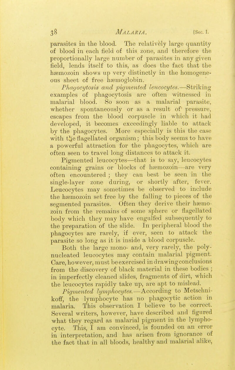parasites in the blood. The rehitivfely lai'ge quantity of blood in each field of this zone, and therefore the proportionally large number of parasites in any given field, lends itself to this, as does the fact that the hfemozoin shows up very distinctly in the homogene- ous sheet of free haemoglobin. Phagocytosis and jyigmented leucocytes.—Striking examples of phagocytosis are often witnessed in malarial blood. So soon as a malarial parasite, whether spontaneously or as a result of' pressure, escapes from the blood corpuscle in which it had developed, it becomes exceedingly liable to attack by the phagocytes. More especially is this the case with tlje flagellated organism; this body seems to have a powerful attraction for the phagocytes, which are often seen to travel long distances to attack it. Pigmented leucocytes—that is to say, leucocytes containing grains or blocks of hfemozoin—are very often encountered ; they can best be seen in the single-layer zone during, or shortly after, fever. Leucocytes may sometimes be observed to include the hsemozoin set free by the falling to pieces of the segmented parasites. Often they derive their hsemo- zoin from the remains of some sphere or flagellated body which they may have engulfed subsequently to the preparation of the slide. In peripheral blood the phagocytes are rarely, if ever, seen to attack the parasite so long as it is inside a blood corpuscle. Both the large mono- and, very rarely, the poly- nucleated leucocytes may contain malarial pigment. Care, however, must be exercised in drawing conclusions from the discovery of black material in these bodies ; in imperfectly cleaned slides, fragments of dirt, which the leucocytes rapidly take up, are apt to mislead. Pigmented lymphocytes.—According to Metschni- koff, the lymphocyte has no phagocytic action in malaria. This observation I believe to be correct. Several writers, however, have described and figured what they regard as malarial pigment in the lympho- cyte. This, I am convinced, is founded on an error in interpretation, and has arisen from ignorance of the fact that in all bloods, healthy and malarial alike,