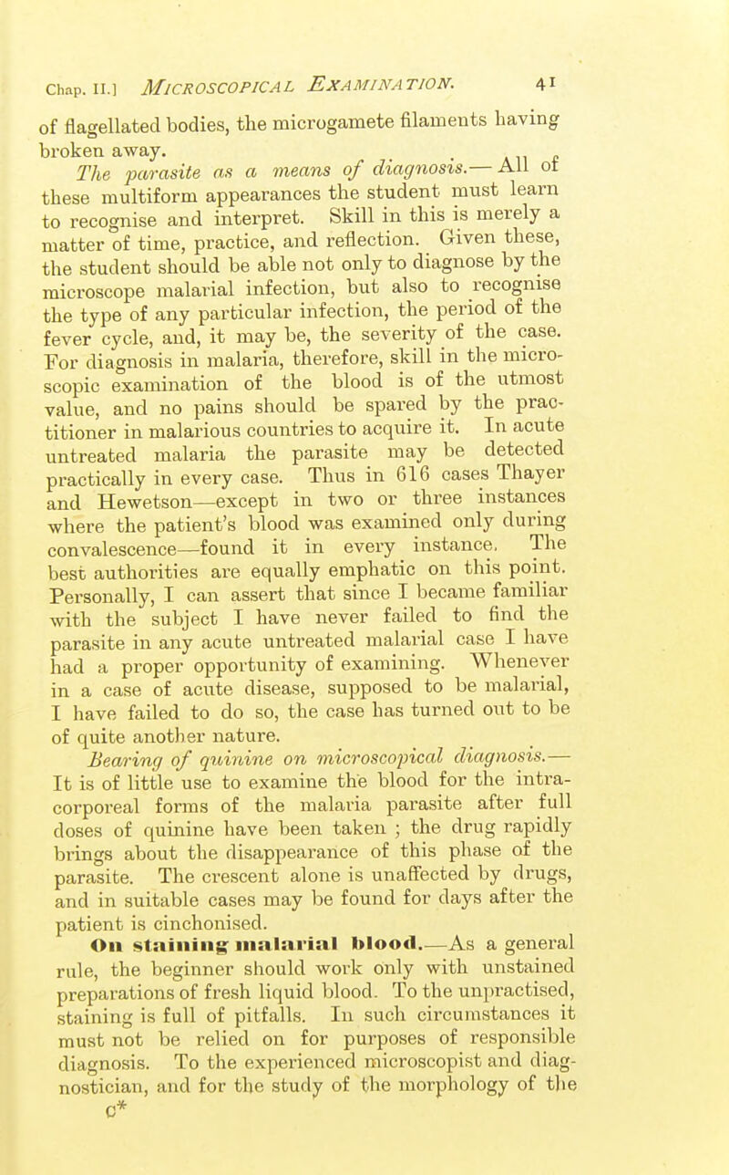 of flagellated bodies, the microgamete filaments having broken away. . ah* The parasite as a means of diagnosis.— All ot these multiform appearances the student must learn to recognise and interpret. Skill in this is merely a matter of time, practice, and reflection. Given these, the student should be able not only to diagnose by the microscope malarial infection, but also to recognise the type of any particular infection, the period of the fever cycle, and, it may be, the severity of the case. For diagnosis in malaria, therefore, skill in the micro- scopic examination of the blood is of the utmost value, and no pains should be spared by the prac- titioner in malarious countries to acquire it. In acute untreated malaria the parasite may be detected practically in every case. Thus in 616 cases Thayer and Hewetson—except in two or three instances where the patient's blood was examined only during convalescence—found it in every instance. The best authorities are equally emphatic on this point. Personally, I can assert that since I became familiar with the subject I have never failed to find the parasite in any acute untreated malarial case I have had a proper opportunity of examining. Whenever in a case of acute disease, supposed to be malarial, I have failed to do so, the case has turned out to be of quite another nature. Bearing of quinine on microscopical diagnosis.— It is of little use to examine the blood for the intra- corporeal forms of the malaria parasite after full doses of quinine have been taken ; the drug rapidly brings about the disappearance of this phase of the parasite. The crescent alone is unaffected by drugs, and in suitable cases may be found for days after the patient is cinchonised. On staining malarial blood—As a general rule, the beginner should work only with unstained preparations of fresh liquid blood. To the unpractised, staining is full of pitfalls. In such circumstances it must not be relied on for purposes of responsible diagnosis. To the experienced raicroscopist and diag- nostician, and for the study of the morphology of the