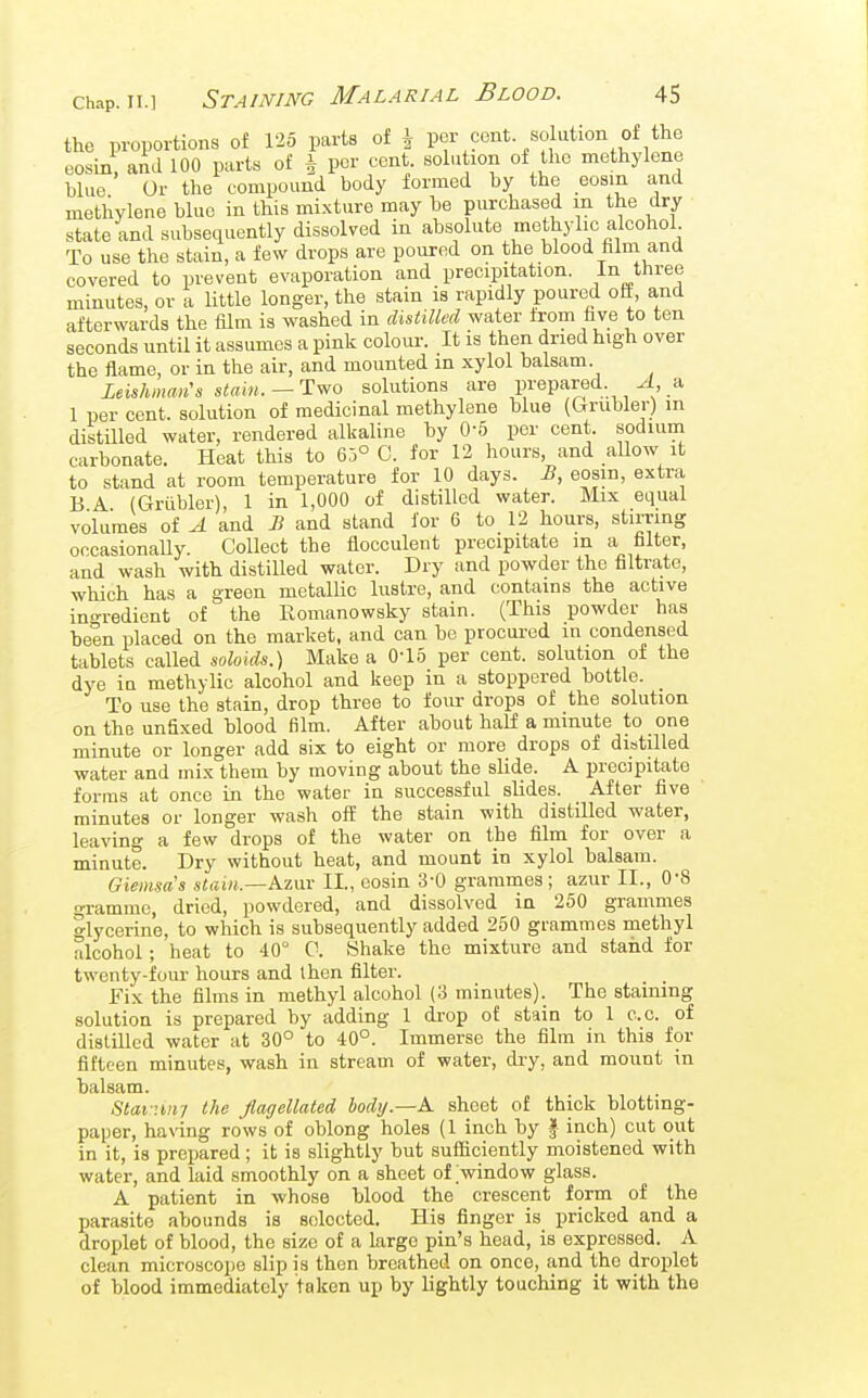 the proportions of 125 parts of \ per cent solution of the eosin, and 100 parts of i per cent, solution of the methylene blue Or the compound body formed by the eosin and methylene blue in this mi.xture may be purchased m the dry state and subsequently dissolved in absolute methylic alcohol To use the stain, a few drops are poured on the blood film and covered to prevent evaporation and precipitation. In three minutes, or a Uttle longer, the stain is rapidly poured off, and afterwards the film is washed in distilled water ±rom five to ten seconds until it assumes a pink coloiu-. It is then dried high over the flame, or in the air, and mounted in xylol balsam Leishman's stain.—Two solutions are prepared. a 1 per cent, solution of medicinal methylene blue (Grubler) in distilled water, rendered alkaline by 0-5 per cent, sodium carbonate. Heat this to 65° C. for 12 hours, and aUow it to stand at room temperature for 10 days. B, eosin, extra B A (Griibler), 1 in 1,000 of distilled water. Mix equal volumes of A and B and stand for 6 to 12 hours, stirring orcasionaUy. Collect the flocculent precipitate in a filter, and wash with distilled water. Dry and powder the filtrate, which has a green metallic lustre, and contains the active ino-redient of the Romanowsky stain. (This powder has been placed on the market, and can be procui-ed in condensed tablets called soloids.) Make a 0-15 per cent, solution of the dye iu methylic alcohol and keep in a stoppered bottle. To use the stain, drop three to four drops of the solution on the unfixed blood film. After about half a minute to one minute or longer add six to eight or more drops of distilled water and mix them by moving about the slide. A precipitate forms at once in the water in successful slides. After five minutes or longer wash off the stain with distilled water, leaving a few drops of the water on the film for over a minute. Dry without heat, and mount in xylol balsam. Giemsa's slain.—Azav II., eosin 3-0 grammes; azur II., 0-8 gramme, dried, powdered, and dissolved in 250 grammes glycerine, to which is subsequently added 250 grammes methyl alcohol; heat to 40° 0. Shake the mixture and staiid for twenty-four hours and then filter. Fix the films in methyl alcohol (3 minutes). The staining solutioQ is prepared by adding 1 di-op of stain to 1 c.c. of distilled water at 30° to 40°. Immerse the film in this for fifteen minutes, wash in stream of water, ch-y, and mount in balsam. 8tai-:i!iy the Jlagellated body.—A. sheet of thick blotting- paper, having rows of oblong holes (1 inch by f inch) cut out in it, is prepared ; it is slightly but sufiiciently moistened with water, and laid smoothly on a sheet of window glass. A patient in whose blood the crescent form of the parasite abounds is selected. His finger is pricked and a droplet of blood, the size of a largo pin's head, is expressed. A clean microscope slip is then breathed on once, and the droplet of blood immediately taken up by lightly touching it with the