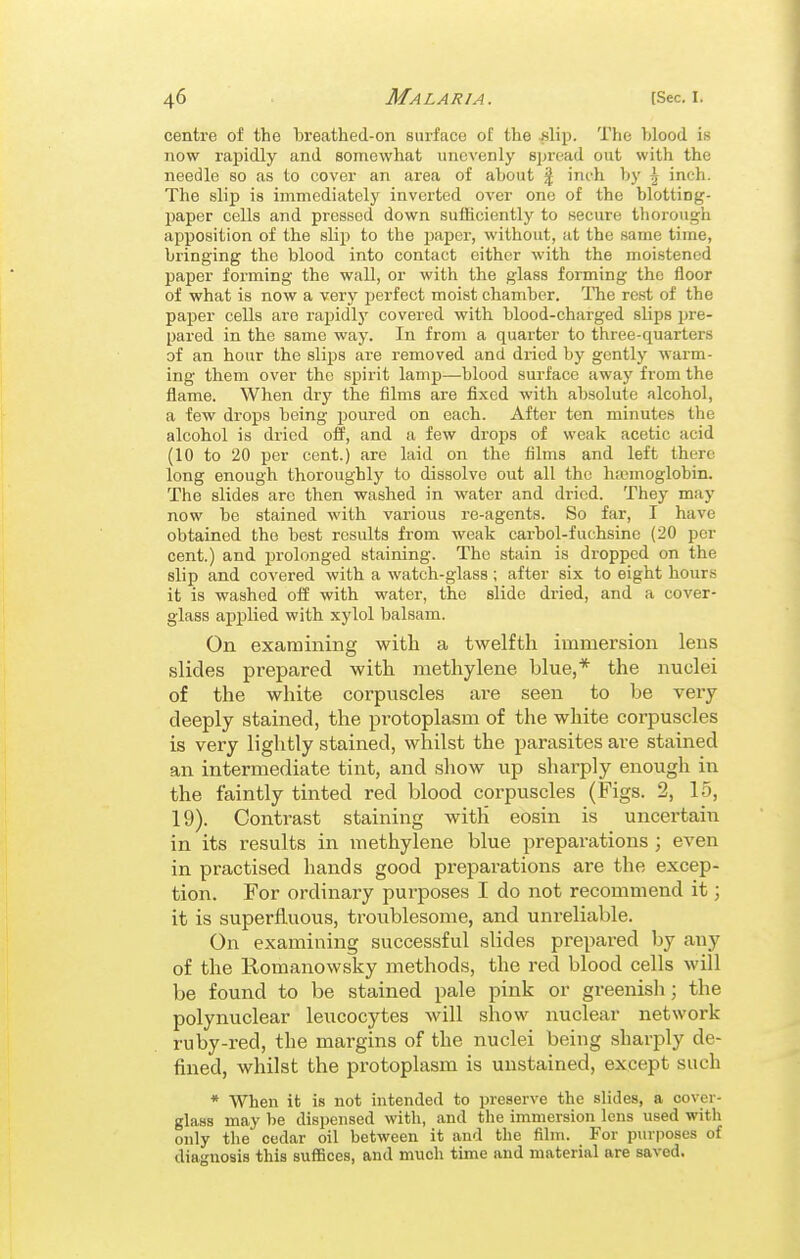 centre of the breathed-on surface of the islip. The blood is now rapidly and somewhat unevenly spread out with the needle so as to cover an area of about | inch by \ inch. The slip is immediately inverted OA'er one of the blotting- paper cells and pressed down sufficiently to secure thorough apposition of the slip to the paper, without, at the same time, bringing the blood into contact either with the moistened paper forming the wall, or with the glass forming the floor of what is now a very perfect moist chamber. The rest of the paper cells are rapidly covered with blood-charged slips pre- pared in the same way. In from a quarter to three-quarters of an hour the slips are removed and dried by gently warm- ing them over the spirit lamp—blood surface away from the flame. When dry the films are fixed with absolute alcohol, a few drops being poured on each. After ten minutes the alcohol is dried off, and a few drops of weak acetic acid (10 to 20 per cent.) are laid on the films and left there long enough thoroughly to dissolve out all the htemoglobin. The slides arc then washed in water and dried. They may now be stained with various re-agents. So far, I have obtained the best results from weak carbol-fuchsine (20 per cent.) and prolonged staining. The stain is dropped on the slip and covered with a watch-glass; after six to eight hours it is washed off with water, the slide dried, and a cover- glass applied with xylol balsam. On examining with a twelfth immersion lens slides prepared with methylene blue,* the nuclei of the white corpuscles are seen to be very deeply stained, the protoplasm of the white corpuscles is very lightly stained, whilst the parasites are stained an intermediate tint, and sliow up sharply enough in the faintly tinted red blood corpuscles (Figs. 2, 15, 19). Contrast staining with eosin is uncertain in its results in methylene blue preparations ; even in practised hands good preparations are the excep- tion. For ordinary purposes I do not recommend it; it is superfluous, troublesome, and unreliable. On examining successful slides prepared by any of the Romanowsky methods, the red blood cells will be found to be stained pale pink or greenish; the polynuclear leucocytes will show nuclear network ruby-red, the margins of the nuclei being sharply de- fined, whilst the protoplasm is unstained, except such * When it is not intended to preserve the slides, a cover- glaaa may be dispensed with, and the immersion lens used with only the cedar oil between it and the film. For purposes of diagnosis this suffices, and much time and material are saved.