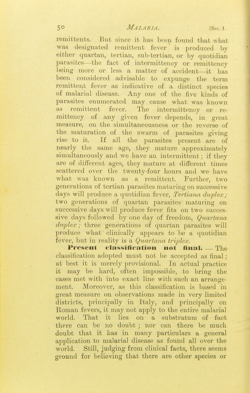 remittents. But since it has been found that what was designated remittent fever  is produced by either quartan, tertian, sub-tertian, or by quotidian parasites—the fact of intei-mittency or remittency being more or less a matter of accident—it has been considered advisable to expunge the term remittent fever as indicative of a distinct species of malarial disease. Any one of the five kinds of parasites enumerated may cause what was known as remittent fever. The intermittency or re- mittency of any given fever depends, in great measure, on the simultaneousness or the reverse of the maturation of the swarm of parasites giving rise to it. If all the parasites present are of nearly the same age, they mature approximately simultaneously and we have an intermittent; if they are of different ages, tliey mature at different times scattered over the twenty-four hours and we have what was known as a remittent. Further, two generations of tertian jsarasites maturing on successive days will [)roduce a quotidian fever, Tertiana dujjlex; two generations of quartan parasites maturing on successive days will pi'oduce fever fits on two succes- sive days followed by one day of freedom, Qiiai-tana dn2'>lex; three generations of quartan parasites will produce what clinically appears to be a quotidian fever, but in reality is a Quartana triplex. Present classification not final. — The classification adopted must not be accepted as final; at best it is mei'ely provisional. In actual practice it may be hard, often impossible, to bring the cases met with into exact line with such an arrange- ment. Moreover, as this classification is based in great measure on observations made in very limited districts, principally in Italy, and principally on Roman fevers, it may not apply to the entire malarial world. That it lies on a substratum of fact there can be no doubt ; nor can there be much doubt that it has in many particulars a general application to malarial disease as found all over the world. Still, judging from clinical facts, there seems ground for believing that there ai'e other species or