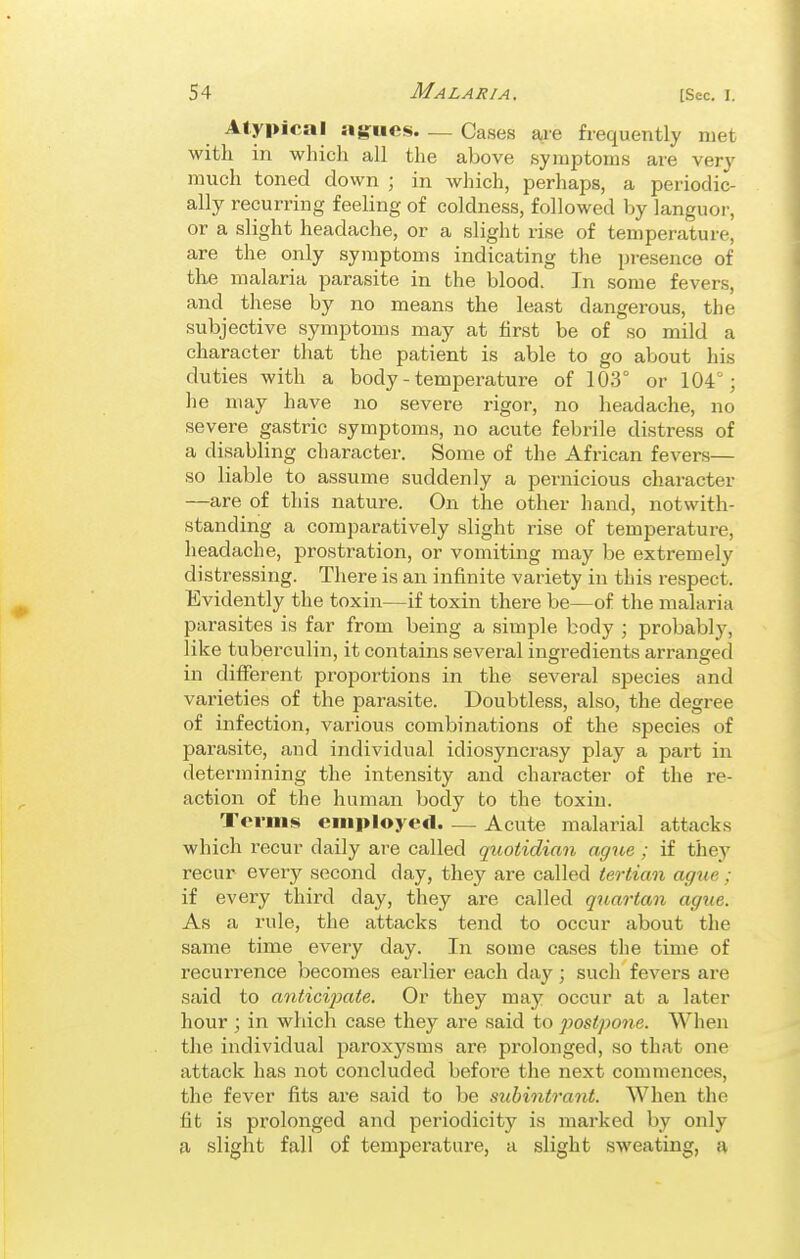 Atypical agfues Cases are frequently met with in whicli all the above symptoms ai-e very much toned down ; in which, perhaps, a periodic- ally recurring feeling of coldness, followed by languor, or a slight headache, or a slight rise of temperature, are the only symptoms indicating the presence of the malaria parasite in the blood. In some fevers, and these by no means the least dangerous, the subjective .symptoms may at first be of so mild a character that the patient is able to go about his duties with a body - temperature of 103° or 104°; he may have no severe rigor, no headache, no severe gastric symptoms, no acute febrile distress of a disabling character. Some of the African fevers— so liable to assume suddenly a pernicious character —are of this nature. On the other hand, notwith- standing a compai'atively slight rise of temperature, headache, prostration, or vomiting may be extremely distressing. There is an infinite variety in this respect. Evidently the toxin—if toxin there be—of the malaria parasites is far from being a simple body ; probably, like tuberculin, it contains several ingredients arranged in different proportions in the several species and varieties of the parasite. Doubtless, also, the degree of infection, various combinations of the .species of parasite, and individual idiosyncrasy play a part in determining the intensity and character of the re- action of the human body to the toxin. Terms employed Acute malarial attacks which recur daily are called quotidian ague ; if they recur every second day, they are called tertian ague ; if every third day, they are called quartan ague. As a rule, the attacks tend to occur about the same time every day. In some cases the time of recurrence becomes earlier each day ; such fevers are said to antici^Mte. Or they may occur at a later hour ; in which case they are said to postpone. When the individual paroxysms are prolonged, so that one attack has not concluded before the next commences, the fever fits are said to be subinirant. When the fit is prolonged and periodicity is marked by only a slight fall of temperature, a slight sweating, a