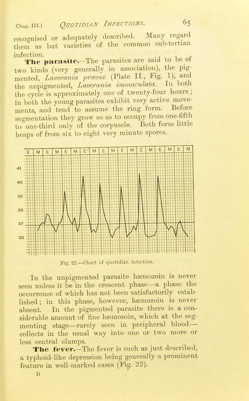 reco-nised or adequately described. Many regard theiu as but varieties of the common sub-tertian infection. -1.1 e The parasite.—Tlie parasites are said to be ot two kinds (very generally in association), the pig- mented, Laverania prcecox (Plate II., Fig. 1), and the unpigmented, Laverania immaculata. In both the cycle is approximately one of twenty-four hours; in both the young parasites exhibit very active move- ments, and tend to assume the ring form. Before segmentation they grow so as to occupy from one-fifth to''one-third only of the corpuscle. Both form little heaps of from six to eight very minute spores. Fig. 22.—Cliart of quotidian infection. In the unpigmented parasite hsemozoin is never seen unless it be in the crescent phase—a phase the occurrence of which has not been satisfactorily estab- lished; in this phase, however, hsemozoin is never absent. In the pigmented parasite there is a con- siderable amount of fine htemozoin, which at the seg- menting stage—rarely seen in peripheral blood— collects in the usual way into one or two more or less central clumps. The fever.—The fever is such as just described, a typhoid-like depression being generally a prominent feature in well-marked cases (Fig. 22). D