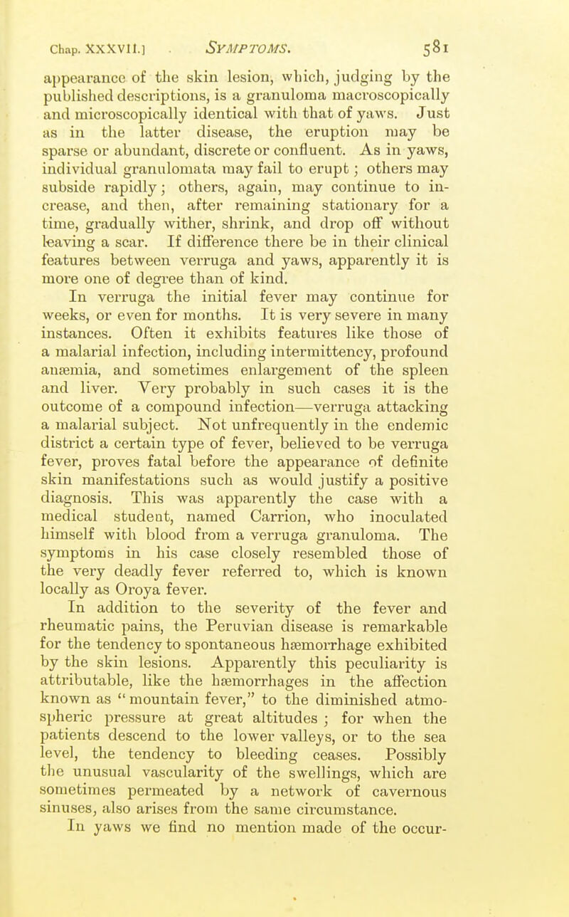 Chap, xxxvii.] Symptoms. appearance of the skin lesion, which, judging by the published descriptions, is a granuloma macroscopically and microscopically identical with that of yaws. Just as in the latter disease, the eruption may be sparse or abundant, discrete or confluent. As in yaws, individual granulomata may fail to erupt; others may subside rapidly; others, again, may continue to in- crease, and then, after remaining stationary for a time, gradually wither, shrink, and drop off without leaving a scar. If difference there be in their clinical features between verruga and yaws, apparently it is more one of degi-ee than of kind. In verruga the initial fever may continue for weeks, or even for months. It is very severe in many instances. Often it exhibits features like those of a malarial infection, including intermittency, profound anasmia, and sometimes enlargement of the spleen and liver. Very probably in such cases it is the outcome of a compound infection—verruga attacking a malarial subject. Not unfrequently in the endemic district a certain type of fever, believed to be verruga fever, proves fatal before the appearance of de6nite skin manifestations such as would justify a positive diagnosis. This was apparently the case with a medical student, named Carrion, who inoculated himself with blood from a verruga granuloma. The symptoms in his case closely resembled those of the very deadly fever referred to, which is known locally as Oroya fever. In addition to the severity of the fever and rheumatic pains, the Peruvian disease is remarkable for the tendency to spontaneous haemorrhage exhibited by the skin lesions. Apparently this peculiarity is attributable, like the hsemorrhages in the affection known as mountain fever, to the diminished atmo- spheric pressure at great altitudes ; for when the patients descend to the lower valleys, or to the sea level, the tendency to bleeding ceases. Possibly the unusual vascularity of the swellings, which are sometimes permeated by a network of cavernous sinuses, also arises from the same circumstance. In yaws we find no mention made of the occur-