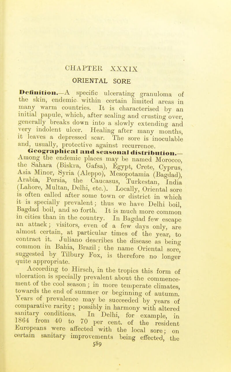 ORIENTAL SORE DcfiMition.—A specific ulcerating granuloma of the skin, endemic, within certain limited areas in many warm countries. It is characterised by an initial papule, which, after scaling and crusting over, generally breaks down into a slowly extending and very indolent ulcer. Healing after many months, it leaves a depressed scar. The sore is inoculable and, usually, protective against recurrence. Oeog^raphical and seasonal distribution.— Among the endemic places may be named Morocco, the Sahara (Biskra, Gafsa), Egypt, Crete, Cyprus,' Asia Minor, Syria (Aleppo), Mesopotamia (Bagdad), Arabia, Persia, the Caucasus, Turkestan, India (Lahore, Multan, Delhi, etc.). Locally, Oriental sore is often called after some town or district in which it is specially prevalent; thus we have Delhi boil, Bagdad boil, and so forth. It is much more common in cities than in the country. In Bagdad few escape an attack; visitors, even of a few days only, are almost certain, at particular times of the year, to contract it. Juliano describes the disease as being common m Bahia, Brazil; the name Oriental sore suggested by Tilbury Pox, is therefore no lon^^er quite appropriate.  According to Hirsch, in the tropics this form of ulceration is specially prevalent about the commence- ment of the cool season; in more temperate climates, towards the end of summer or beginning of autumn Years of prevalence may be succeeded by years of comparative rarity ; possibly in harmony with altered sanitary conditions. In Delhi, for example, in 1864 from 40 to 70 per cent, of the resident Europeans were affected with the local sore; on certain sanitary improvements being effected' the