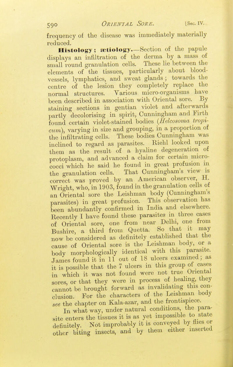 frequency of the disease was immediately materially reduced. Histology; aetiology.—Section of the papule displays an infiltration of the derma by a mass of small round granulation cells. These lie between the elements of the tissues, particularly about blood- vessels, lymphatics, and sweat glands ; towards the centre of the lesion they completely replace the normal structures. Various mici-o-organisms have been described in association with Oriental sore. By staining sections in gentian violet and afterwards jjartly decolorising in spirit, Cunningham and Firth found certain violet-stained bodies {Helcosoma tropi- cum), varying in size and grouping, in a proportion of the infiltrating cells. These bodies Cunningham was inclined to regard as parasites. Riehl looked upon them as the result of a hyaline degeneration of protoplasm, and advanced a claim for certain micro- cocci which he said he found in great profusion m the granulation cells. That Cunningham's view is correct was proved by an American observer, H. Wright, who, in 1903, found in the granulation cells of an Oriental sore the Leishman body (Cunningham s parasites) in great profusion. This observation has been abundantly confirmed in India and elsewhere. Recently I have found these parasites in three cases of Oriental sore, one from near Delhi, one from Bushire, a third from Quetta. So that it may now be considered as definitely established that the cause of Oriental sore is the Leishman body, or a body morphologically identical with this parasite. Janies found it in 11 out of 18 ulcers examined; as it is possible that the 7 ulcers in this group of cases in which it was not found were not true Oriental sores, or that they were in process of healing, they cannot be brought forward as invahdatmg this con- clusion For the characters of the Leishman body see the chapter on Kala-azar, and the frontispiece. In what way, under natural conditions, the para- Bite enters the tissues it is as yet impossible to state definitely. Not improbably it is conveyed by flies or other biting insects, and by them either inserted