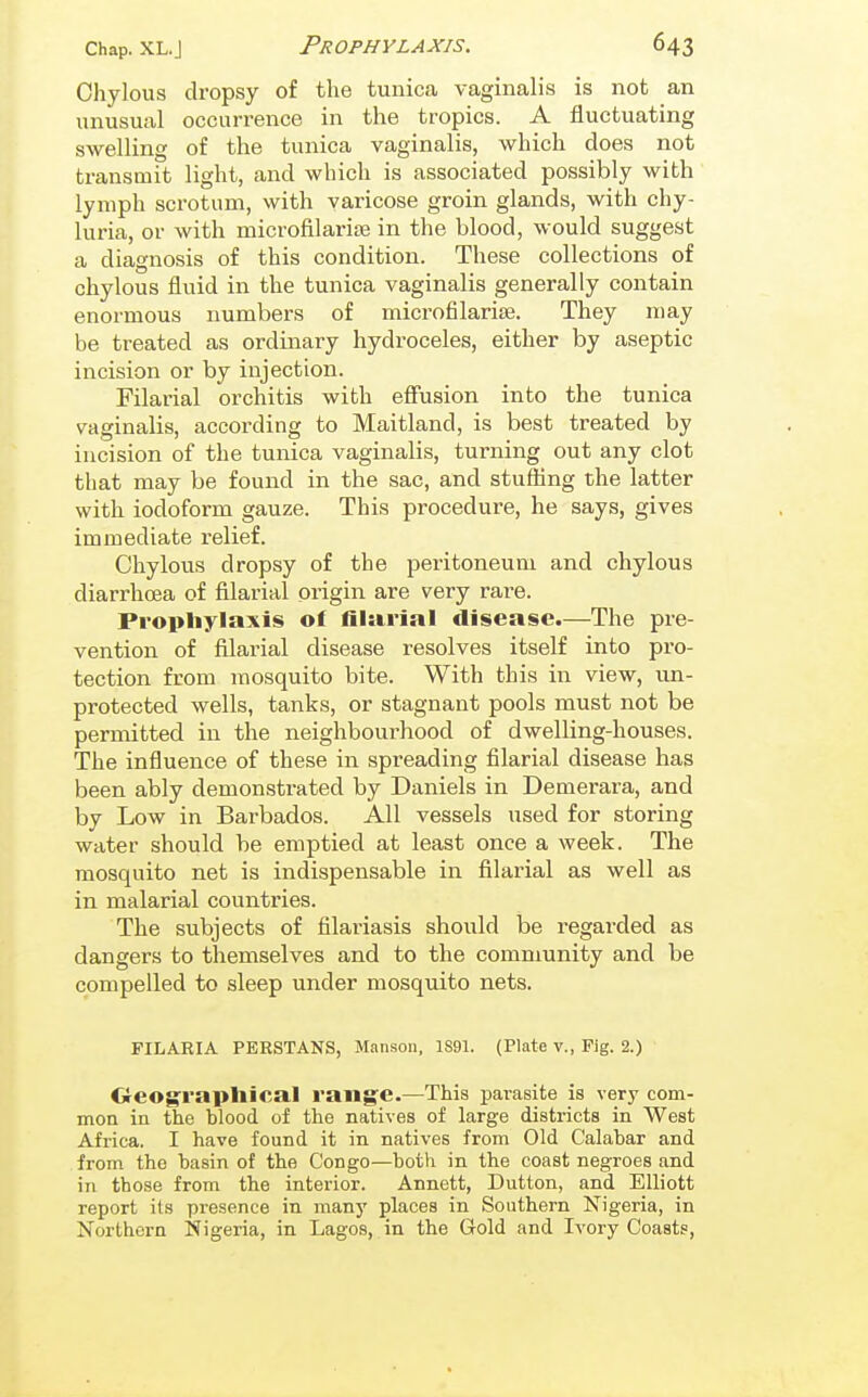Chylous dropsy of the tunica vaginalis is not an unusual occurrence in the tropics. A fluctuating swelling of the tunica vaginalis, which does not transmit light, and which is associated possibly with lymph scrotum, with varicose groin glands, with chy- luria, or with microfilarise in the blood, would suggest a diagnosis of this condition. These collections of chylous fluid in the tunica vaginalis generally contain enormous numbers of microfilariae. They may be treated as ordinary hydroceles, either by aseptic incision or by injection. Filarial orchitis with effusion into the tunica vaginalis, according to Maitland, is best treated by incision of the tunica vaginalis, turning out any clot that may be found in the sac, and stuffing the latter with iodoform gauze. This procedure, he says, gives immediate relief. Chylous dropsy of the peritoneum and chylous diarrhoea of filarial origin are very rare. Prophylaxis of filarial disease.—The pre- vention of filarial disease resolves itself into pro- tection from mosquito bite. With this in view, un- protected wells, tanks, or stagnant pools must not be permitted in the neighbourhood of dwelling-houses. The influence of these in spreading filarial disease has been ably demonstrated by Daniels in Demerara, and by Low in Barbados. All vessels used for storing water should be emptied at least once a week. The mosquito net is indispensable in filarial as well as in malarial countries. The subjects of filariasis should be regarded as dangers to themselves and to the community and be compelled to sleep under mosquito nets. FILARIA PERSTANS, Mansoii, 1S91. (Plate v., Pig. 2.) Crcograpliical range.—This parasite is very com- mon in the blood of the natives of large districts in West Africa. I have found it in natives from Old Calabar and from the basin of the Congo—both in the coast negroes and in those from the interior. Annett, Button, and Elliott report its presence in many places in Southern Nigeria, in Northern Nigeria, in Lagos, in the Gold and Ivory Coasts,