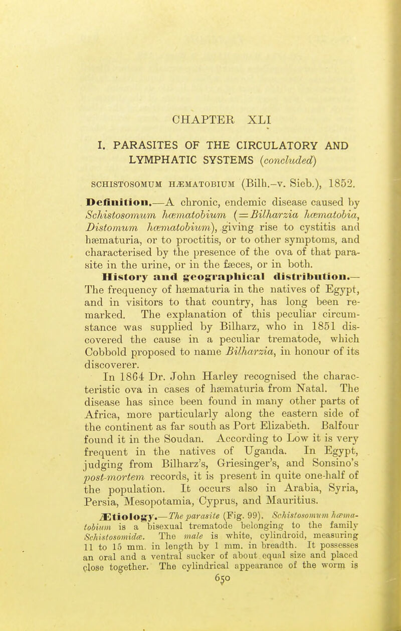 CHAPTER XLI I. PARASITES OF THE CIRCULATORY AND LYMPHATIC SYSTEMS {concluded) SCHISTOSOMUM HAEMATOBIUM (Bilh.-v. Sieb.), 1852. Definition.—A chronic, endemic disease caused by Schistosomum hcematobium { = BUharzia hcematobia, Distomum hcematobium), giving rise to cystitis anil hsematuria, or to proctitis, or to other symptoms, and characterised by the presence of the ova of that para- site in the urine, or in the fseces, or in both. History and geog^raptiical distribution.— The frequency of hsematuria in the natives of Egypt, and in visitors to that country, has long been re- marked. The explanation of this peculiar circum- stance was supplied by Bilharz, who in 1851 dis- covered the cause in a peculiar trematode, which Cobbold proposed to name Bilhao'zia, in honour of its discoverer. In 18G4 Dr. John Harley recognised the charac- teristic ova in cases of hsematuria from Natal. The disease has since been found in many other parts of Africa, more particularly along the eastern side of the continent as far south as Port Elizabeth. Balfour found it in the Soudan. According to Low it is very frequent in the natives of Uganda. In Egypt, judging from Bilharz's, Griesinger's, and Sonsino's post-mortem records, it is present in quite one-half of the population. It occurs also in Arabia, Syria, Persia, Mesopotamia, Cyprus, and Mauritius. etiology*—The parasite (Pig. 99). Schistosomum heema- tobiHin is a bisexual trematode belonging to the family 8chistoso7nid(C. The male is white, cylindroid, measuring 11 to 15 mm. in length by 1 mm. in breadth. It possesses an oral and a ventral sucker of about equal size and placed Qlose together. The cylindrical appearance of the worin ig