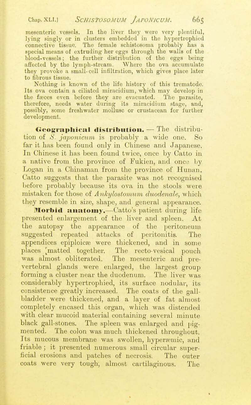 mesenteric vessels. In the liver they were very plentiful, lying singly or in clusters embedded in the hypertrophied connective tissue. The female schistosoma probably has a special means of extruding her eggs through the walls of the blood-vessels; the further distribution of the eggs being affected by the lymph-stream. Where the ova accumulate they provoke a small-cell infiltration, which gives place later to fibrous tissue. Nothing is known of the life history of this trematode. Its ova contain a ciliated miracidium, which may develop in the fasces even before they are evacuated. The parasite, therefore, needs water during its miracidium stage, and, possibly, some freshwater mollusc or crustacean for further development. Oeog^i-apliical distribution. — The distribu- tion of *S'. jajwnicum is probably a wide one. So far it has been found only in Chinese and Japanese. In Chinese it has been found twice, once by Catto in a native from the province of Fukien, and once by Logan in a Chinaman from the province of Hunan. Catto suggests that the parasite was not recognised before probably because its ova in the stools were mistaken for those of Ankylostovium duodenale, which they resemble in size, shape, and general appearance. Morbid anatomy.—Catto's patient during life presented enlargement of the liver and spleen. At the autopsy the appearance of the jjeritoneum suggested repeated attacks of peritonitis. The appendices epiploicfe were thickened, and in some places l^matted together. The recto-vesical pouch was almost obliterated. The mesenteric and pre- vertebral glands were enlarged, the largest group forming a cluster near the duodenum. The liver was considerably hypertrophied, its surface nodular, its consistence greatly increased. The coats of the gall- bladder were thickened, and a layer of fat almost completely encased this organ, which was distended with clear mucoid material containing several minute black gall-stones. The spleen was enlarged and pig- mented. The colon was much thickened throughout. Its raucous membrane was swollen, hypereemic, and friable ; it presented numerous small circular super- ficial erosions and patches of necrosis. The outer coats were very tough; almost cartilaginous. The