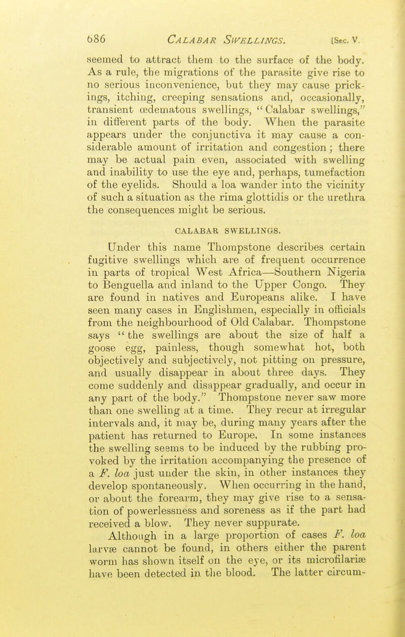 seemed to attract them to the surface of the body. As a rule, the migrations of the parasite give rise to no serious ioconvenience, but they may cause prick- ings, itching, creeping sensations and, occasionally, transient cedematous swellings,  Calabar swellings, in different parts of the body. When the parasite appears under the conjunctiva it may cause a con- siderable amount of irritation and congestion; there may be actual pain even, associated with swelling and inability to use the eye and, perhaps, tumefaction of the eyelids. Should a loa wander into the vicinity of such a situation as the rima glottidis or the urethra the consequences might be serious. CALABAR SWELLINGS. Under this name Thorapstone describes certain fugitive swellings which are of frequent occurrence in parts of tropical West Africa—Southern Nigeria to Benguella and inland to the Upper Congo. They are found in natives and Europeans alike. I have seen many cases in Englishmen, especially in officials from the neighbourhood of Old Calabar. Thompstone says  the swellings are about the size of half a goose egg, painless, though somewhat hot, both objectively and subjectively, not pitting on pressure, and usually disappear in about three days. They come suddenly and disappear gradually, and occur in any part of the body. Thompstone never saw more than one swelling at a time. They recur at irregular intervals and, it may be, during many years after the patient has returned to Europe. In some instances the swelling seems to be induced by the rubbing pro- voked by the irritation accompanying the presence of a F. loa just under the skin, in other instances they develop spontaneously. When occurring in the hand, or about the forearm, they may give rise to a sensa- tion of powerlessness and soreness as if the part had received a blow. They never suppurate. Although in a large proportion of cases F. loa larvae cannot be found, in others either the parent worm has shown itself on the eye, or its microfilariae have been detected in the blood. The latter circum-