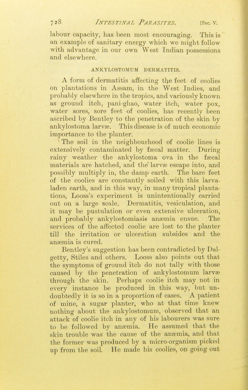 labour capacity, has been most encouraging. This is an example of sanitary energy which we might follow with advantage in our own West Indian possessions and elsewhere. ANKYLOSTOMUM DERMATITIS. A form of dermatitis affecting the feet of coolies on plantations in Assam, in the West Indies, and probably elsewhere in the tropics, and variously known as ground itch, pani-ghao, water itch, water pox, water sores, sore feet of coolies, has recently been ascribed by Bentley to the penetration of the skin by ankylostoma larvae. This disease is of much economic importance to the planter. The soil in the neighbourhood of coolie lines is extensively contaminated by faecal matter. During rainy weather the ankylostoma ova in the faecal materials are hatched, and the* larvae escape into, and possibly multiply in, the damp earth. The bare feet of the coolies are constantly soiled with this larva- laden earth, and in this way, in many tropical planta- tions, Looss's experiment is unintentionally carried out on a large scale. Dermatitis, vesiculation, and it may be pustulation or even extensive ulceration, and probably ankylostomiasis anaemia ensue. The services of the affected coolie are lost to the planter till the irritation or ulceration subsides and the anaemia is cured. Bentley's suggestion has been contradicted by Dal- getty. Stiles and others. Looss also points out that the symptoms of ground itch do not tally with those caused liy the penetration of ankylostomum larvae thi-ough the skin. Perhaps coolie itch may not in every instance be produced in this way, but un- doubtedly it is so in a proportion of cases. A patient of mine, a sugar planter, who at that time knew nothing about the ankylostomum, observed that an attack of coolie itch in any of his labourers was sure to be followed by anaemia. He assumed that the skin trouble was the cause of the anremia, and that the former was produced by a micro-organism picked up from the soil. He made his coolies, on going out