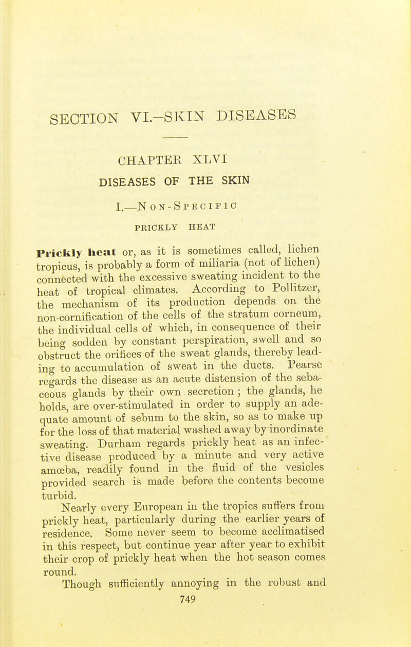 SECTION VI.-SKIN DISEASES CHAPTER XLVI DISEASES OF THE SKIN I.—N on-Specific PRICKLY HEAT Prickly heat or, as it is sometimes called, lichen tropicus, is probably a form of miliaria (not of lichen) connected with the excessive sweating incident to the heat of tropical climates. According to Pollitzer, the mechanism of its production depends on the non-cornification of the cells of the stratum corneum, the individual cells of which, in consequence of their bein<^ sodden by constant perspiration, swell and so obstruct the orihces of the sweat glands, thereby lead- ing to accumulation of sweat in the ducts. Pearse i'e<^ards the disease as an acute distension of the seba- ceous glands by their own secretion ; the glands, he holds, are over-stimulated in order to supply an ade- quate amount of sebum to the skin, so as to make up for the loss of that material washed away by inordinate sweating. Durham regards prickly heat as an infec- tive disease produced by a minute and very active amoeba, readily found in the fluid of the vesicles provided search is made before the contents become turbid. Nearly every European in the tropics suffers from prickly heat, particularly during the earlier years of residence. Some never seem to become acclimatised in this respect, but continue year after year to exhibit their crop of prickly heat when the hot season comes round. Though sufficiently annoying in the robust and