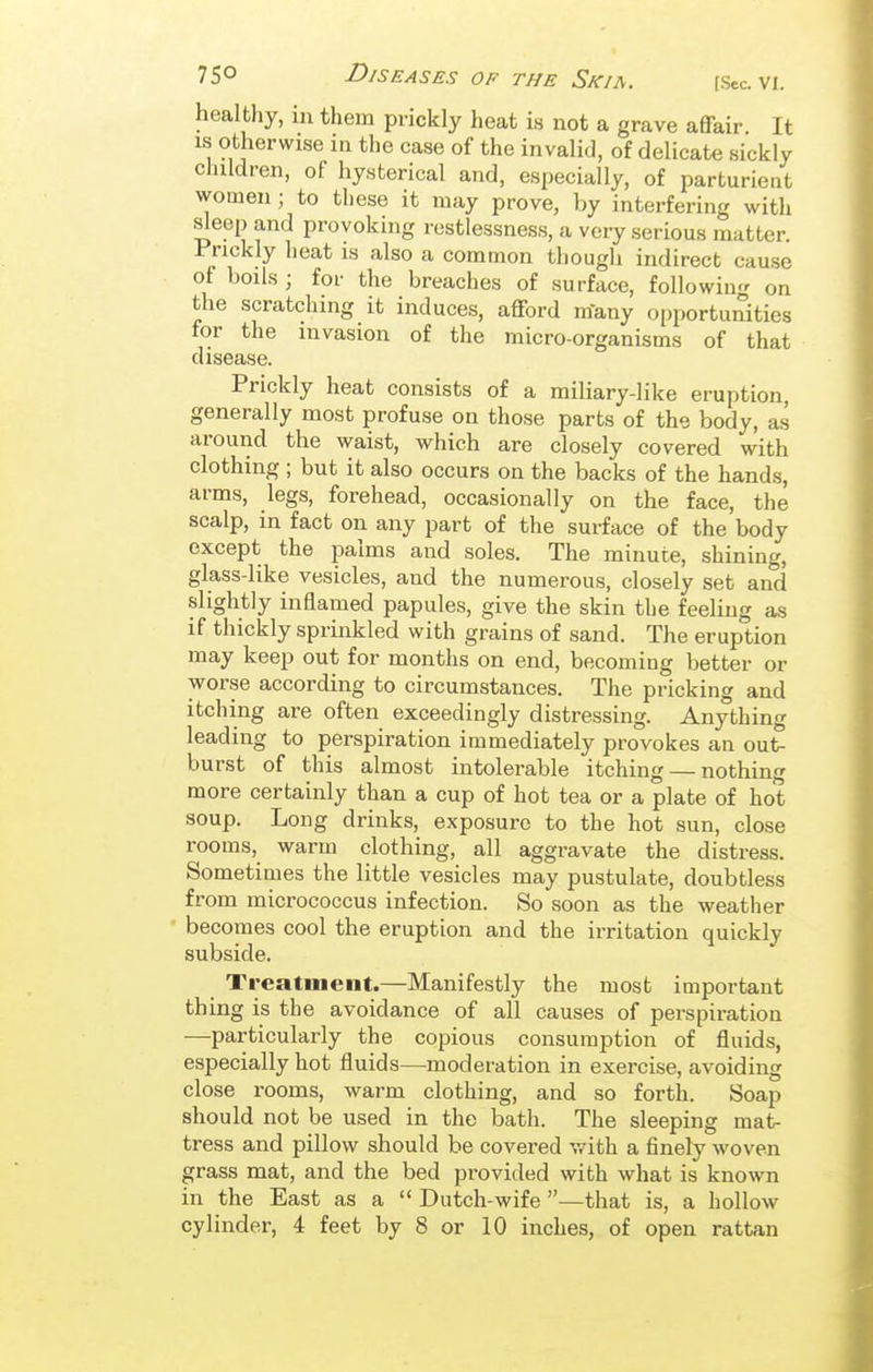 healthy, in them prickly heat is not a grave affair It IS otherwise in the case of the invalid, of delicate sickly children, of hysterical and, especially, of parturient women; to these it may prove, by interfering with sleep and provoking restlessness, a very serious matter. Prickly heat is also a common though indirect cause of boils ; for the breaches of surface, following on the scratching it induces, afford m'any opportuiSties for the invasion of the micro-organisms of that disease. Prickly heat consists of a miliary-like eruption, generally most profuse on those parts of the body, as around the waist, which are closely covered with clothing ; but it also occurs on the backs of the hands, arms, legs, forehead, occasionally on the face, the scalp, in fact on any part of the surface of the body except the palms and soles. The minute, shining, glass-like vesicles, and the numerous, closely set and slightly inflamed papules, give the skin the feeling as if thickly sprinkled with grains of sand. The eruption may keep out for months on end, becoming better or worse according to circumstances. The pricking and itching are often exceedingly distressing. Anything leading to perspiration immediately provokes an out- burst of this almost intolerable itching — nothing more certainly than a cup of hot tea or a plate of hot soup. Long drinks, exposure to the hot sun, close rooms, warm clothing, all aggravate the distress. Sometimes the little vesicles may pustulate, doubtless from micrococcus infection. So soon as the weather becomes cool the eruption and the irritation quickly subside. Treatment.—Manifestly the most important thing is the avoidance of all causes of perspiration —particularly the copious consumption of fluids, especially hot fluids—moderation in exercise, avoiding close rooms, warm clothing, and so forth. Soap should not be used in the bath. The sleeping mat- tress and pillow should be covered with a finely woven grass mat, and the bed provided with what is known in the East as a  Dutch-wife —that is, a hollow