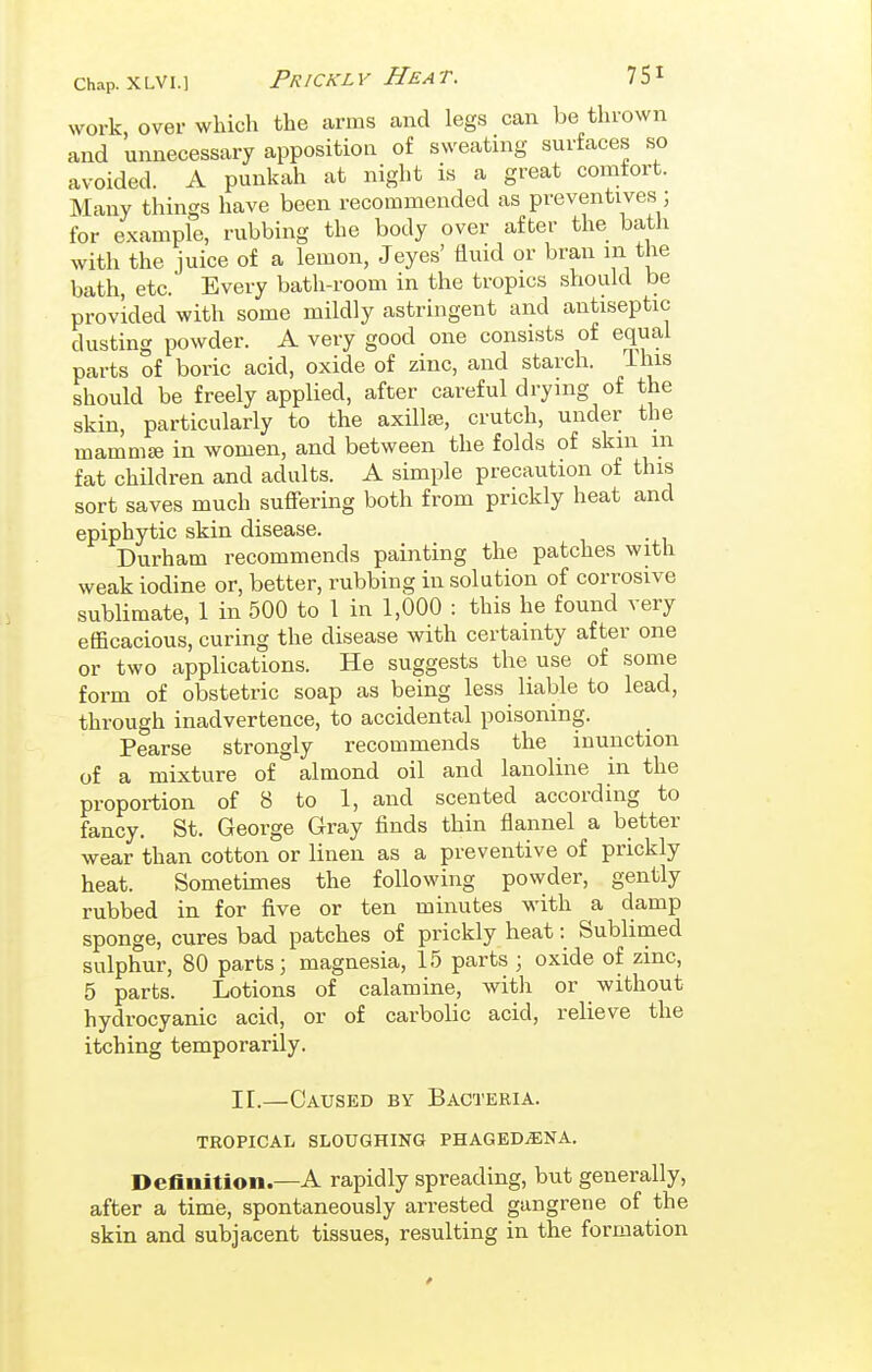 work, over which the arms and legs can be thrown and unnecessary apposition of sweating surfaces so avoided. A punkah at night is a great comfort. Many things have been recommended as preventives ; for example, rubbing the body over after the bath with the juice of a lemon, Jeyes' fluid or bran in the bath, etc. Every bath-room in the tropics should be provided with some mildly astringent and antiseptic dusting powder. A very good one consists of equal parts of boric acid, oxide of zinc, and starch. Ihis should be freely applied, after careful drying of the skin, particularly to the axillte, crutch, under the mammse in women, and between the folds of skin m fat children and adults. A simple precaution of this sort saves much suffering both from prickly heat and epiphytic skin disease. Durham recommends painting the patches with weak iodine or, better, rubbing in solution of corrosive sublimate, 1 in 500 to 1 in 1,000 : this he found very efficacious, curing the disease with certainty after one or two applications. He suggests the use of some form of obstetric soap as being less liable to lead, through inadvertence, to accidental poisoning. Pearse strongly recommends the inunction of a mixture of almond oil and lanoline in the proportion of 8 to 1, and scented according to fancy. St. George Gray finds thin flannel a better wear than cotton or linen as a preventive of prickly heat. Sometimes the following powder, gently rubbed in for five or ten minutes M-ith a damp sponge, cures bad patches of prickly heat: Sublimed sulphur, 80 parts; magnesia, 15 parts ; oxide of zinc, 5 parts. Lotions of calamine, with or without hydrocyanic acid, or of carbolic acid, relieve the itching temporarily. IL—Caused by Bacteria. TROPICAIi SLOUGHING PHAGEDiENA. Definition.—A rapidly spreading, but generally, after a time, spontaneously arrested gangrene of the skin and subjacent tissues, resulting in the formation