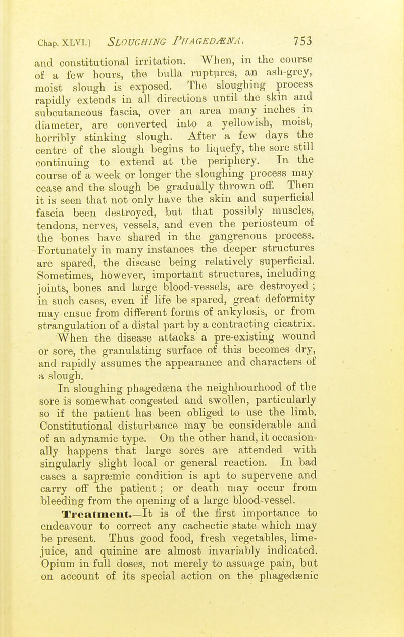 and constitutional irritation. When, in the course of a few hours, the bulla ruptures, an ash-grey, moist slough is exposed. The sloughing process rapidly extends in all directions until the skin and subcutaneous fascia, over an area many inches in diameter, are converted into a yellowish, moist, horribly stinking slough. After a few days the centre of the slough begins to liquefy, the sore still continuing to extend at the periphery. In the course of a week or longer the sloughing process may cease and the slough be gradually thrown off. Then it is seen that not only have the skin and superficial fascia been destroyed, but that possibly muscles, tendons, nerves, vessels, and even the periosteum of the bones have shared in the gangrenous process. Fortunately in many instances the deeper structures are spared, the disease being relatively superficial. Sometimes, however, important structures, including joints, bones and large blood-vessels, are destroyed ; in such cases, even if life be spared, great deformity may ensue from different forms of ankylosis, or from strangulation of a distal part by a contracting cicatrix. When the disease attacks a pre-existing wound or sore, the granulating surface of this becomes dry, and rapidly assumes the appearance and characters of a slough. In sloughing phagedsena the neighbourhood of the sore is somewhat congested and swollen, particularly so if the patient has been obliged to use the limb. Constitutional disturbance may be considerable and of an adynamic type. On the other hand, it occasion- ally happens that large sores are attended with singularly slight local or general reaction. In bad cases a saprajmic condition is apt to supervene and carry off the patient; or death may occur from bleeding from the opening of a large blood-vessel. Treatment.—It is of the first importance to endeavour to correct any cachectic state which may be present. Thus good food, fresh vegetables, lime- juice, and quinine are almost invariably indicated. Opium in full doses, not merely to assuage pain, but on account of its special action on the phagedsenic