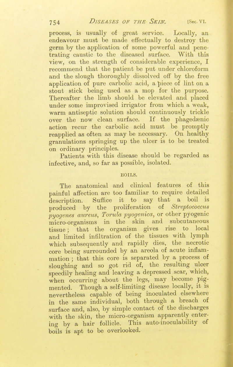 process, is usually of great service. Locally, an endeavour must be made effectually to destroy the germ by the application of some powerful and pene- trating caustic to the diseased surface. With this view, on the strength of considerable experience, I recommend that the patient be put under chloroform and the slough thoroughly dissolved off by the free application of pure carbolic acid, a ]piece of lint on a stout stick being used as a mop for the purpose. Thereafter the limb should be elevated and placed imder some improvised irrigator from which a weak, warm antiseptic solution should continuously trickle over the now clean sui'face. If the phagedsenic action recur the carbolic acid must be promptly reapplied as often as may be necessary. On healthy granulations springing up the ulcer is to be treated on ordinary principles. Patients with this disease should be regarded as infective, and, so far as possible, isolated. BOILS. The anatomical and clinical features of this painful affection are too familiar to require detailed description. Suffice it to say that a boil is produced by the proliferation of Streptococcus pyogenes aureus, Torula j}yogenica, or other pyogenic micro-organisms in the skin and subcutaneous tissue; that the organism gives rise to local and limited infiltration of the tissues with lymph which subsequently and rapidly dies, the necrotic core being surrounded by an areola of acute inflam- mation ; that this core is separated by a process of sloughing and so got rid of, the resulting ulcer speedily healing and leaving a depressed scar, which, when occurring about the legs, may become pig- mented. Though a self-limiting disease locally, it is nevertheless capable of being inoculated elsewhere in the same individual, both through a breach of surface and, also, by simple contact of the discharges with the skin, the micro-organism apparently enter- ing by a hair follicle. This auto-inoculability of boils is apt to be overlooked.