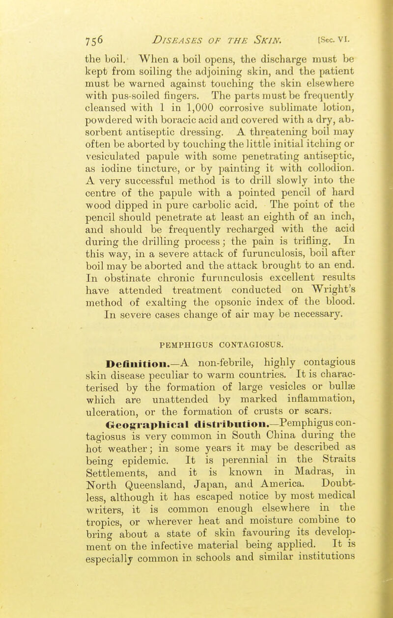 the boil. When a boil opens, the discharge must be kept from soiling the adjoining skin, and the patient must be warned against touching the skin elsewhere with pus-soiled fingers. The parts must be frequently cleansed with 1 in 1,000 corrosive sublimate lotion, powdered with boracic acid and covered with a dry, ab- sorbent antiseptic dressing. A threatening boil may often be aborted by touching the little initial itching or vesiculated papule with some penetrating antiseptic, as iodine tincture, or by painting it with collodion. A very successful method is to drill slowly into the centre of the papule with a pointed pencil of hard wood dipped in pure carbolic acid. The point of the pencil should penetrate at least an eighth of an inch, and should be frequently recharged with the acid during the drilling process; the pain is trifling. In this way, in a severe attack of furunculosis, boil after boil may be aborted and the attack brought to an end. In obstinate chronic furunculosis excellent results have attended treatment conducted on Wright's method of exalting the opsonic index of the blood. In severe cases change of air may be necessary. PEMPHIGUS CONTAGIOSUS. Definition.—A non-febrile, highly contagious skin disease peculiar to warm countries. It is charac- terised by the formation of large vesicles or bullae which are unattended by marked inflammation, ulcei-ation, or the formation of crusts or scars. Oeographical distribution.—Pemphigus con- tagiosus is very common in South China during the hot weather; in some years it may be described as being epidemic. It is perennial in the Straits Settlements, and it is known in Madras, in North Queensland, Japan, and America. Doubt- less, although it has escaped notice by most medical writers, it is common enough elsewhere in the tropics, or wherever heat and moisture combme to bring about a state of skin favouring its develop- ment on the infective material being applied. It is especially common in schools and similar institutions