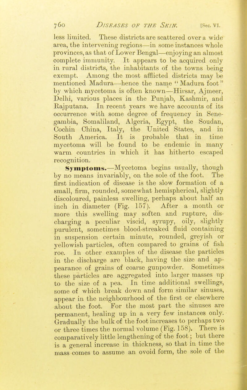 less limited. These districts are scattered over a wide area, tlie intervening regions—in some instances whole provinces, as that of Lower Bengal—enjoying an almost complete immunity. It appears to be acquired only in rural districts, the inhabitants of the towns being exempt. Among the most afflicted districts may be mentioned Madura—^hence the name  Madura foot by which mycetoma is often known—Hivsar, Ajmeer, Delhi, various places in the Punjab, Kashmir, and Rajputana. In recent years we have accounts of its occurrence with some degree of frequency in Sene- gambia, Somaliland, Algeria, Egypt, the Soudan, Cochin China, Italy, the United States, and in South America. It is probable that in time mycetoma will be found to be endemic in many warm countries in which it has hitherto escaped recognition. Symptoms.—Mycetoma begins usually, though by no means invariably, on the sole of the foot. The first indication of disease is the slow formation of a small, firm, rounded, somewhat hemispherical, slightly discoloured, painless swelling, perhaps about half an inch in diameter (Fig. 157). After a month or more this swelling may soften and rupture, dis- charging a peculiar viscid, syrupy, oily, slightly purulent, sometimes blood-streaked fluid containing in suspension certain minute, rounded, greyish or yellowish particles, often compared to grains of fish roe. In other examples of the disease the particles in the discharge are black, having the size and ap- pearance of grains of coarse gunpowder. Sometimes these particles are aggregated into larger masses up to the size of a pea. In time additional swellings, some of which break down and form similar sinuses, appear in the neighbourhood of the first or elsewhere about the foot. For the most part the sinuses are permanent, healing up in a very few instances only. Gradually the bulk of the foot increases to perhaps two or three times the normal volume (Fig. 158). There is comparatively little lengthening of the foot; but there is a general increase in thickness, so that in time the mass comes to assume an ovoid form, the sole of the