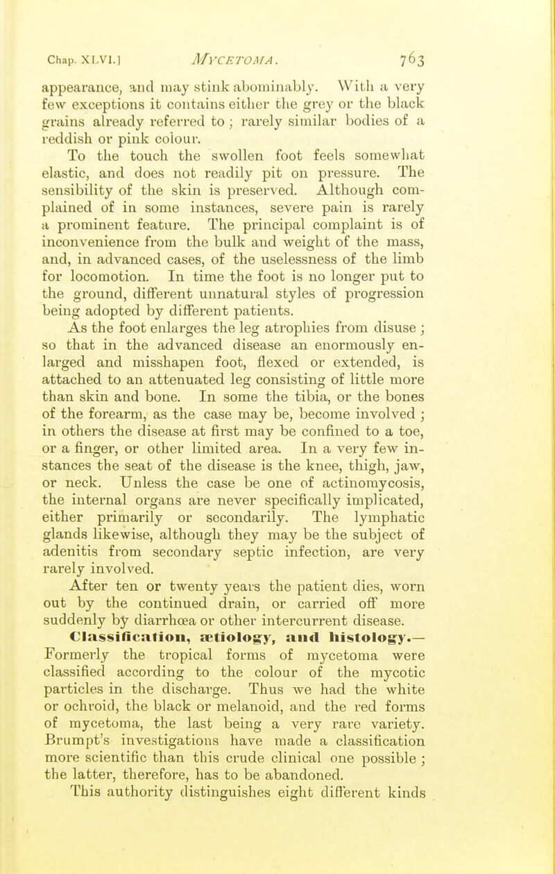 appearance, aud may stink abominably. With a very few exceptions it contains either the grey or the black grains already referred to ; rarely similar bodies of a reddish or pink colour. To the touch the swollen foot feels somewhat elastic, and does not readily pit on pressure. The sensibility of the skin is preserved. Although com- plained of in some instances, severe pain is rarely a prominent feature. The principal complaint is of inconvenience from the bulk and weight of the mass, and, in advanced cases, of the uselessness of the limb for locomotion. In time the foot is no longer put to the ground, different unnatural styles of progression being adopted by different patients. As the foot enlarges the leg atrophies from disuse ; so that in the advanced disease an enormously en- larged and misshapen foot, flexed or extended, is attached to an attenuated leg consisting of little more than skin and bone. In some the tibia, or the bones of the forearm, as the case may be, become involved ; in others the disease at first may be confined to a toe, or a finger, or other limited area. In a vei-y few in- stances the seat of the disease is the knee, thigh, jaw, or neck. Unless the case be one of actinomycosis, the internal organs are never specifically implicated, either primarily or secondarily. The lymphatic glands likewise, although they may be the subject of adenitis from secondary septic infection, are very rarely involved. After ten or twenty years the patient dies, worn out by the continued drain, or carried off more suddenly by diarrhoea or other intercurrent disease. Classification, fetiolog^y, and histology.— Formerly the tropical forms of mycetoma were classified according to the colour of the mycotic particles in the discharge. Thus we had the white or ochroid, the black or melanoid, and the red forms of mycetoma, the last being a very rare variety. Brumpt's investigations have made a classification more scientific than this crude clinical one possible ; the latter, therefore, has to be abandoned. This authority distinguishes eight different kinds