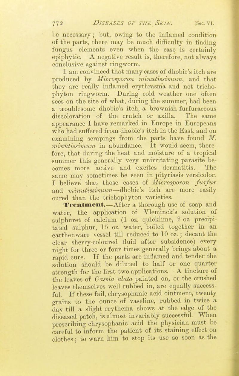 be necessary; but, owing to the inflamed condition of the parts, there may be much difficulty in finding fungus elements even when the case is certainly epiphytic. A negative result is, therefore, not always conclusive against ringworm. I am convinced that many cases of dhobie's itch are produced by Microsporon minutissimum, and that they are really inflamed erythrasma and not tricho- phyton ringworm. Dui'ing cold weather one often sees on the site of what, during the summer, had been a troublesome dhobie's itch, a brownish furfuraceous discoloration of the crutch or axilla. The same appearance I have remarked in Europe in Europeans who had suffered from dhobie's itch in the East, and on examining scrapings from the parts have found M. minutissimum in abundance. It would seem, there- fore, that during the heat and moisture of a tropical summer this generally very unirritating parasite be- comes more active and excites dei'matitis. The same may sometimes be seen in pitp-iasis versicolor. I believe that those cases of Microsporon—furfur and minutissimum—dhobie's itch are more easily cured than the trichophyton varieties. Treatment.—After a thorough use of soap and water, the application of Vleminck's solution of sulphuret of calcium (1 oz. quicklime, 2 oz. precipi- tated sulphur, 15 oz. water, boiled together in an earthenware vessel till reduced to 10 oz.; decant the clear sherry-coloured fluid after subsidence) every night for three or four times generally brings about a rapid cure. If the parts are inflamed and tender the solution should be diluted to half or one quarter strength for the first two applications. A tincture of the leaves of Cassia alata painted on, or the crushed leaves themselves well rubbed in, are equally success- ful. If these fail, chrysophanic acid ointment, twenty grains to the ounce of vaseline, rubbed in twice a day till a slight erythema shows at the edge of the diseased patch, is almost invariably successful. When prescribing chrysophanic acid the physician must be careful to inform the patient of its staining efiect on clothes; to warn him to stop its use so soon as the