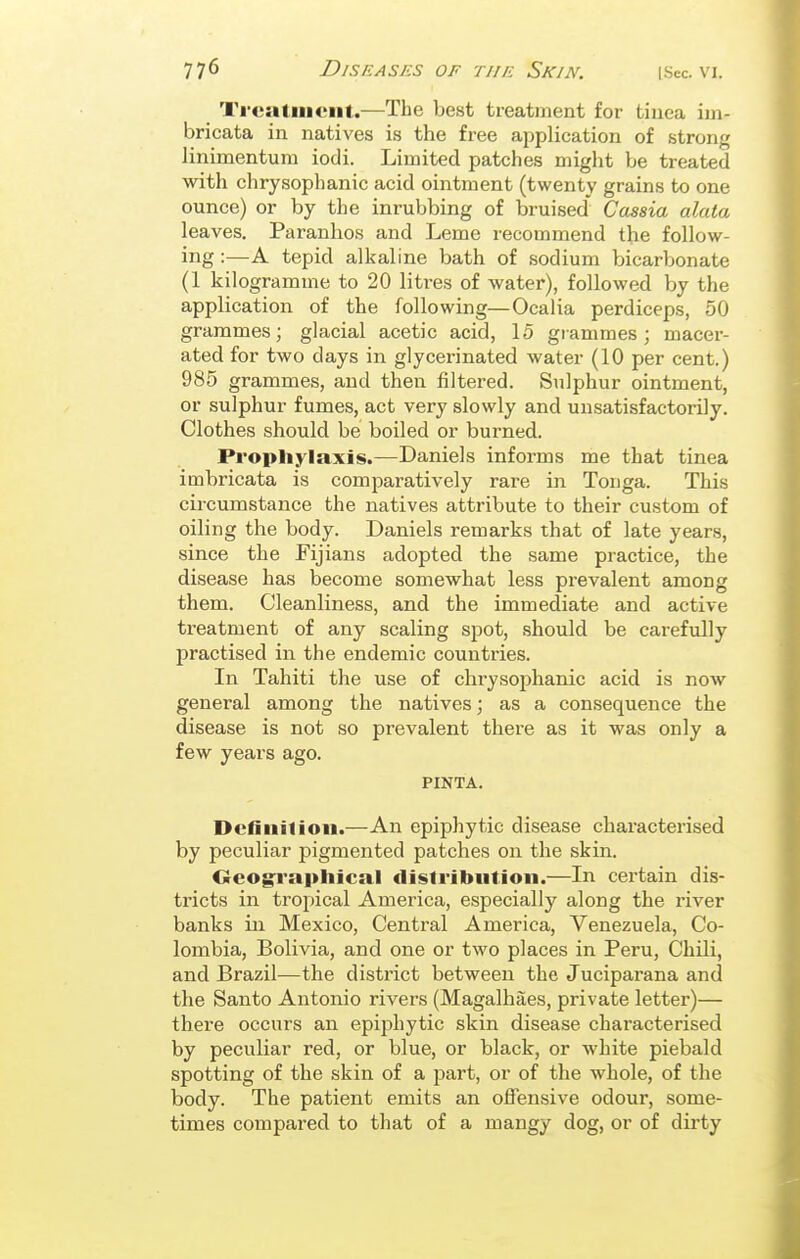 Ti-ciitiiicnt.—The best treatment for tinea ini- bricata in natives is the free application of strong linimentum iodi. Limited patches might be treated with clirysophanic acid ointment (twenty grains to one ounce) or by the inrubbing of bruised' Cassia alata leaves. Paranlios and Leme recommend the follow- ing :—A tepid alkaline bath of sodium bicarbonate (1 kilogramme to 20 litres of water), followed by the application of the following—Ocalia perdiceps, 50 grammes; glacial acetic acid, 15 grammes; macer- ated for two days in glycerinated water (10 per cent.) 985 grammes, and then filtered. Sulphur ointment, or sulphur fumes, act very slowly and unsatisfactorily. Clothes should be boiled or burned. Prophylaxis.—Daniels informs me that tinea imbricata is comparatively rare in Tonga. This circumstance the natives attribute to their custom of oiling the body. Daniels remarks that of late years, since the Fijians adopted the same practice, the disease has become somewhat less pi-evalent among them. Cleanliness, and the immediate and active treatment of any scaling spot, should be carefully practised in the endemic countries. In Tahiti the use of chrysophanic acid is now general among the natives; as a consequence the disease is not so prevalent there as it was only a few years ago. PINTA. Dcfinilion.—An epiphytic disease characterised by peculiar pigmented patches on the skin. Oeog:rapliical distribution.—In certain dis- tricts in tropical America, especially along the river banks in Mexico, Central America, Venezuela, Co- lombia, Bolivia, and one or two places in Peru, Chili, and Brazil—the district between the Juciparana and the Santo Antonio rivers (Magalhaes, private letter)— there occurs an epiphytic skin disease characterised by peculiar red, or blue, or black, or white piebald spotting of the skin of a part, or of the whole, of the body. The patient emits an offensive odour, some- times compared to that of a mangy dog, or of dirty