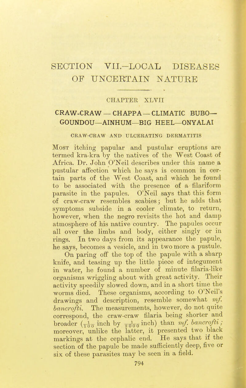 SECTION VII.-LOCAL DISEASES OF UNCERTAIN NATURE CHAPTER XL VII CRAW-CRAW — CHAPPA — CLIMATIC BUBO— GOUNDOU—AINHUM—BIG HEEL—ONYALAI CRAW-CRAW AND ULCERATING DERMATITIS Most itching papular and pustular eruptions are termed kra-kra by the natives of the West Coast of Africa. Dr. John O'Neil describes under this name a pustular affection which he says is common in cer- tain parts of the West Coast, and which he found to be associated with the presence of a filariform parasite in the papules. O'Neil says that this form of craw-craw resembles scabies; but he adds that symptoms subside in a cooler climate, to return, however, when the negro revisits the hot and damp atmosphere of his native country. The papules occur all over the limbs and body, either singly or in rings. In two days from its appearance the papule, he says, becomes a vesicle, and in two more a pustule. On paring off the top of the papule with a sharp knife, and teasing up the little piece of integument in water, he found a number of minute filaria-like organisms wriggling about with great activity. Their activity speedily slowed down, and in a short time the worms died. These organisms, according to O'Neil's drawings and description, resemble somewhat mf. hancrofti. The measurements, however, do not quite correspond, the craw-craw filaria being shorter and broader (yig inch by -^^Vo i^^^^) bancro/ti; moreover, unlike the latter, it presented two black markings at the cephalic end. He says that if the section of the papule be made sufficiently deep, five or six of these parasites may be seen in a field.