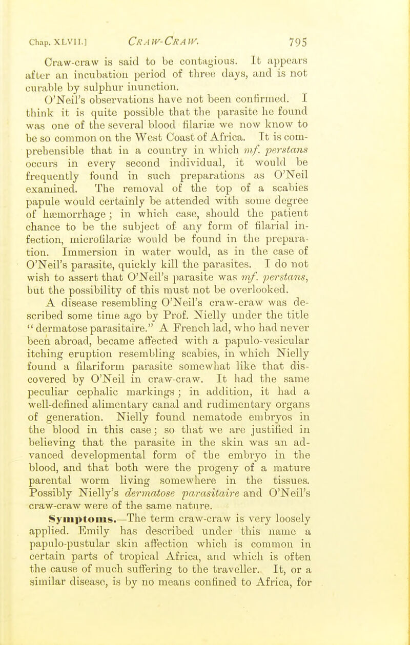 Craw-craw is said to be contagious. It appears after an incubation period of three days, and is not curable by sulphur inunction. O'Neil's observations have not been confirmed. I think it is quite possible that the parasite he found was one of the several blood tilarite we now know to be so common on the West Coast of Africa. It is com- prehensible that in a country in which mf. peistans occurs in every second individual, it wouhl be frequently found in such preparations as O'Neil examined. The removal of the top of a scabies papule would certainly be attended with some degree of haemorrhage ; in which case, should the patient chance to be the subject of any form of filarial in- fection, microfilariae would be found in the prepara- tion. Immersion in water would, as in the case of O'Neil's parasite, quickly kill the parasites. I do not wish to assert that O'Neil's parasite was mf. perstans, but the possibility of this must not be overlooked. A disease resembling O'Neil's craw-craw was de- scribed some time ago by Prof. Nielly under the title  dermatose parasitaire. A French lad, who ha,d never been abroad, became affected with a papulo-vesicular itching eruption resembling scabies, in which Nielly found a filariform parasite somewhat like that dis- covered by O'Neil in craw-craw. It had the same peculiar cephalic markings ; in addition, it had a well-defined alimentary canal and rudimentary organs of generation. Nielly found nematode embryos in the blood in this case; so that we are justified in believing that the parasite in the skin was an ad- vanced developmental form of the embryo in the blood, and that both were the progeny of a mature parental worm living somewhere in the tissues. Possibly Nielly's dermatose parasitaire and O'Neil's craw-craw were of the same nature. Symptoms.—The term craw-craw is very loosely applied. Emily has described under this name a papulo-pustular skin affection which is common in certain parts of tropical Africa, and which is often the cause of much suffering to the traveller. It, or a similar disease, is by no means confined to Africa, for