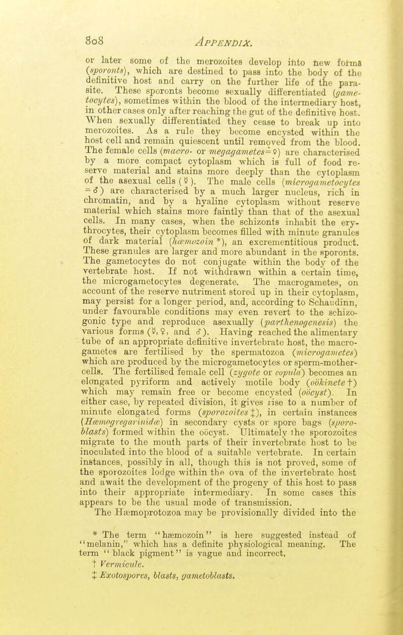 or later some of the mcrozoites develop ihto bew fohnS {sporoHts), which are destined to pass into the body of the definitive host and carry on the further life of the para- site. These sporonts become sexually differentiated (game- tomjtes), sometimes within the blood of the intermediary host, in other cases only after reaching the gut of the definitive host. When sexually differentiated they cease to break up into toerozoites. As a rule they become encysted within the host cell and remain quiescent until removed from the blood. The female cells (macro- or megagavieteH=<}) are characterised by a more compact cytoplasm which is full of food re- serve material and stains more deeply than the cytoplasm of the asexual cells (»). The male colls [microgametocytes = 6) are characterised by a much larger nucleias, rich in chromatin, and by a hyaline cytoplasm without reserve material which stains more faintly than that of the asexual cells. In many cases, when the schizonts inhabit the ery- throcytes, their cytoplasm becomes filled with minute granules of dark material {htcmozoin *), an excrementitious product. These granules are larger and more abundant in the sporonts. The gametocytes do not conjugate within the body of the vertebrate host. If not withdrawn within a certain time, the microgametocytes degenerate. The macrogametes, on account of the reserve nutriment stored up in their cytoplasm, may persist for a longer period, and, according to Schaudinn, under favourable conditions may even revert to the schizo- gonic type and reproduce asexually (2Mrt}tenogenesis) the various forms and cT). Having reached the alimentary tube of an appropriate definitive invertebrate host, the macro- gametes are fertilised by the spermatozoa (/nicrogameten) which are produced by the microgametocytes or sperm-mother- cells. The fertilised female cell (zygote or copula) becomes an elongated pyriform and actively motile body (ookinete f) which may remain free or become encysted (oocyst). In either case, by repeated division, it gives rise to a number of minute elongated forms (sporozoites %), in certain instances (Sccmogregarinidai) in secondary cysts or spore bags (sporo- blasts) formed within the oocyst. Ultimately the sporozoites migrate to the mouth parts of their invertebrate host to be inoculated into the blood of a suitable \-ertebrate. In certain instances, possibly in all, though this is not proved, some of the sporozoites lodge within the ova of the invertebrate host and await the development of the progeny of this host to pass into their approj)riate intermediary. In some cases this appears to be the usual mode of transmission. The Htemoprotozoa may be provisionally divided into the * The term hsemozoin is here suggested instead of melanin, which has a definite physiological meaning. The teiTO  bJack pigment is vague and incorrect, t Vermicule. t Exolosporcs, blasts, gametoblasts.