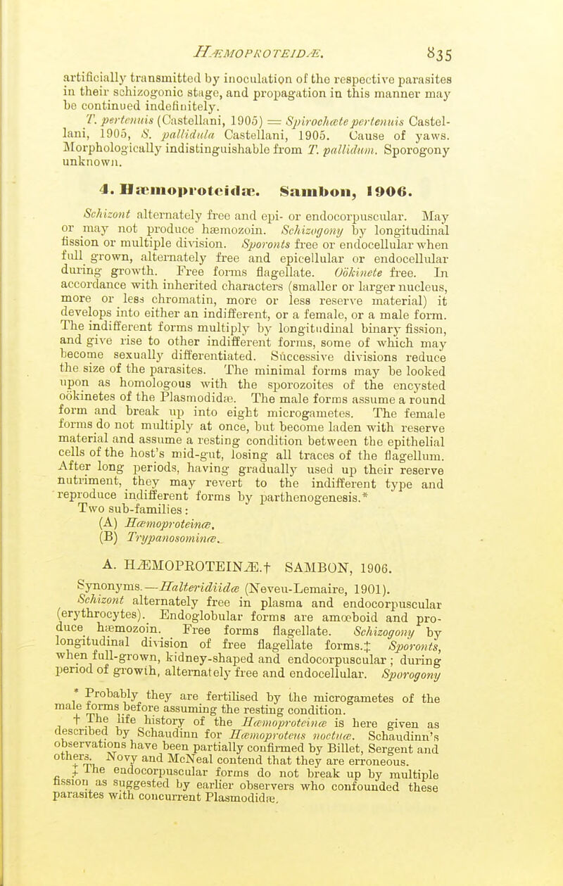 artificially transmitted by inoculation of the respective parasites in their schizogonic stage, and propagation in this manner may he continued indefinitely. 7'. pertomis (Castellani, 1905) = SjjirocJKetepertenuis Castel- lani, 1905, S. paUidula Castellani, 1905. Cause of yaws, ilorphologically indistinguishable from T. pallidum. Sporogony unknown. 4. Ha^inopi otciilo;. Saiiiboii, 1906. izont alternately fi'ee and epi- or endocorpusciilar. May or may not produce hEemozoin. Schizogony by longitudinal fission or multiple di^^sion. Sporonts fi-ee or endocellular when full grown, alternately free and epicellular or endocellular during growth. Free forms flagellate. Ookinete fi-ee. In accordance with inherited characters (smaller or larger nucleus, more or _ less chromatin, more or less reser\-e material) it develops into either an indifferent, or a female, or a male form. The indifferent forms multiply by longitudinal binary fission, and give rise to other indifferent forms, some of which may become sexually differentiated. Successive divisions reduce the size of the parasites. The minimal forms may he looked upon as homologous with the sporozoites of the encysted ookinetes of the Plasmodidie. The male forms assume a round form and break np into eight microgametes. The female forms do not multiply at once, hut hecome laden with reserve material and assume a resting condition between the epithelial cells of the host's m.id-gnt, losing all traces of the flagellum. After long periods, having gradually used up their reserve nutriment, they may revert to the indifferent type and reproduce indifferent forms hy parthenogenesis.* Two suh-families: (A) Swmoproteinm, (B) Trijpanosomints. A. HmiOPEOTEINiE.t SAMBON, 1906. Syaonyma.—E'aUeridiidee (Neveu-Lemaire, 1901). Schizont alternately free in plasma and endocorpuscular (erythrocytes). Endoglobular forms are amoeboid and pro- duce htemozoin. Free forms flagellate. Schizogony by longitudmal division of free flagellate forms.J Sporonts, when full-grown, kidney-shaped and endocorpuscular ; during period of growth, alternately free and endocellular. Sporogony * Probably they are fertilised by the microgametes of the X before assuming the resting condition. -Z A }^^^ histoiy of the Hccmoproteince is here given as described by Schaudinn for Hcemoproteus metttw. Schaudinn's observations have been partially confii-med by Billet, Sergent and others. Novy and McNeal contend that they are erroneous. + Ihe endocorpuscular forms do not break up by multiple lissiou as suggested by earlier observers who confounded these parasites with concurrent Plasmodidre