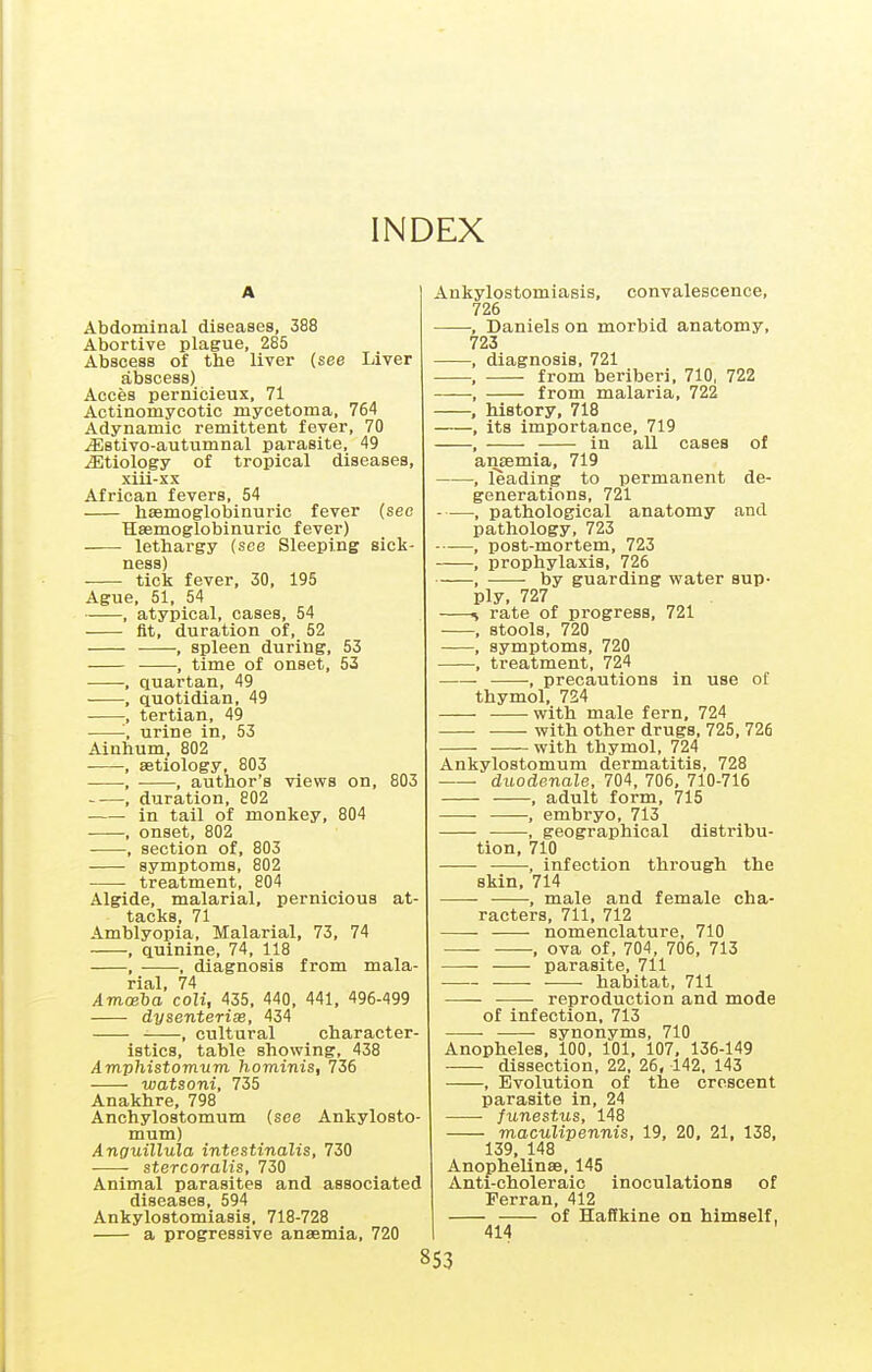 INDEX Abdominal diseases, 388 Abortive plague, 285 Abscess of the liver (see Liver abscess) Acces pernicieux, 71 Actinomycotic mycetoma, 764 Adynamic remittent fever, 70 jEstivo-autumnal parasite, 49 jEtiology of tropical diseases, xiii-xx African fevers, 54 hasmoglobinuric fever (see Haemoglobinuric fever) lethargy (see Sleeping sick- tick fever, 30, 195 Ague, 51, 54 , atypical, cases, 54 fit, duration of, 52 , spleen during, 53 , time of onset, 53 , quartan, 49 , quotidian, 49 , tertian, 49 '; urine in, 53 Ainhum, 802 , aetiology, 803 , , author's views on, 803 , duration, 802 in tail of monkey, 804 , onset, 802 , section of, 803 symptoms, 802 treatment, 804 Algide, malarial, pernicious at- tacks, 71 Amblyopia, Malarial, 73, 74 , quinine, 74, 118 , ■ , diagnosis from mala- rial, 74 Amwha coli, 435, 440, 441, 496-499 dysenterise, 434 , cultural character- istics, table showing, 438 Amphistomum hominis, 736 watsoni, 735 Anakhre, 798 Anchylostomum (see Ankylosto- mum) Anguillula intestinalis, 730 stercoralis, 730 Animal parasites and associated diseases, 594 Ankylostomiasis, 718-728 a progressive anaemia, 720 Ankylostomiasis, convalescence, 726 , Daniels on morbid anatomy, 723 , diagnosis, 721 , from beriberi, 710, 722 •, from malaria, 722 , history, 718 , its importance, 719 , in all cases of amemia, 719 , leading to permanent de- generations, 721 , pathological anatomy and pathology, 723 , post-mortem, 723 , prophylaxis, 726 by guarding water sup- ply, 727 ^ rate of progress, 721 , stools, 720 , symptoms, 720 -, treatment, 724 - , precautions in use ot thymol, 724 with male fern, 724 with other drugs, 725, 726 with thymol, 724 Ankylostomum dermatitis, 728 ■ duodenale, 704, 706, 710-716 , adult form, 715 , embryo, 713 , geographical distribu- tion, 710 , infection through the skin, 714 • ■ •, male and female cha- racters, 711, 712 • nomenclature, 710 , ova of, 704, 706, 713 parasite, 711 habitat, 711 reproduction and mode of infection, 713 synonyms, 710 Anopheles, 100, 101, 107, 136-149 dissection, 22, 26, 142, 143 , Evolution of the crescent parasite in, 24 /unestMS, 148 maculipennis, 19, 20, 21, 138, 139, 148 Anophelinse, 145 Anti-choleraic inoculations of Perran, 412 of Haffkine on himself, 414