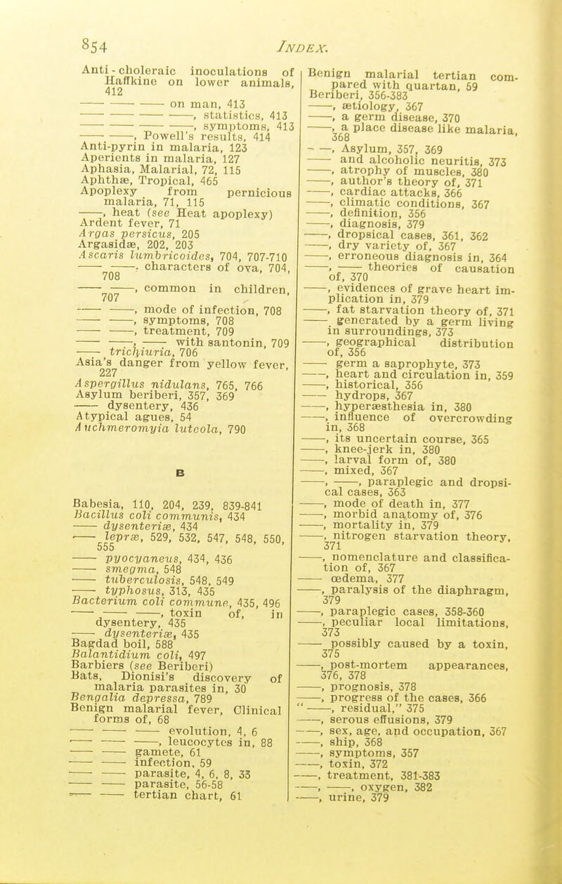 Anti - choleraic inoculations of HafTkino on lower animals. 412 on man, 413 , statistics, 413 , symi)toms, 413 , Powell's results, 414 Anti-pyrin in malaria, 123 Aperients in malaria, 127 Aphasia, Malarial, 72, 115 Aphthae, Tropical, 465 Apoplexy from pernicious malaria, 71, 115 , heat (see Heat apoplexy) Ardent fever, 71 Aroas persicus, 205 ArgasidsB, 202, 203 Ascaris lumbricoides, 704, 707-710 r characters of ova, 704 708 . common in children 707 , mode of infection, 708 , symptoms, 708 ■—- , treatment, 709 . with santonin, 709 tricliiuria, 706 Asia's danger from yellow fever 227 Aspergillus nidulans, 765, 766 Asylum beriberi, 357, 369 dysentery, 436 Atypical agues, 54 /i nchmeromyia lutoola, 790 Babesia, 110, 204, 239, 839-841 Bacillus coli communis, 434 dysenterise, 434 ■ lepra}, 529, 532, 547, 548, 550, 555 pyocyaneus, 434, 436 smegma, 548 tuberculosis, 548, 549 typhosus, 313, 435 Bacterium coli covimunp., 435, 496 , , toxin of, in dysentery, 435 ■ dysenterise, 435 Bagdad boil, 588 Balantidium coli, 497 Barbiers (see Beriberi) Bats, Dionisi's discovery of malaria parasites in, 3(j Bengalia depressa, 789 Benign malarial fever, Clinical forms of, 68 evolution, 4, 6 ■ , leucocytes in, 88 gamete, 61 infection, 59 parasite, 4, 6, 8, 35 parasite, 56-58 — tertian chart, 61 com- Benign malarial tertian pared with quartan, 59 Beriberi, 356-383 , aetiology 367 , a germ disease, 370 • ^ place disease like malaria, , Asylum, 357, 369 and alcoholic neuritis, 373 , atrophy of muscles, 380 , author's theory of, 371 , cardiac attacks, 366 , climatic conditions, 367 , definition, 356 , diagnosis, 379 , dropsical cases, 361, 362 -, dry variety of, 367 , erroneous diagnosis in, 364 . ; theories of causation of, 370 , evidences of grave heart im- plication in, 379 , fat starvation theory of, 371 generated by a germ living in surroundings, 373 , geographical distribution of, 356 germ a saprophyte, 373 , heart and circulation in, 359 , historical, 356 hydrops, 367 , hypersesthesia in, 380 , influence of overcrowdins in, 368 -, its uncertain course, 365 , knee-jerk in, 380 , larval form of, 380 , mixed, 367 , , paraplegic and dropsi- cal cases, 363 , mode of death in, 377 , morbid anatomy of, 376 , mortality in, 379 —, nitrogen starvation theory, 371 -, nomenclature and classifica- tion of, 367 oedema, 377 , paralysis of the diaphragm, 379 -, paraplegic cases, 358-360 -, peculiar local limitations, 373 - possibly caused by a toxin, 375 -, post-mortem appearances, 376, 378 -, prognosis, 378 , progress of the cases, 366  —, residual, 375 -, serous effusions, 379 -, sex, age, and occupation, 367 -, ship, 368 -, symptoms, 357 -, toxin, 372 -, treatment, 381-383 -■ , oxygen, 382 -, urine, 379