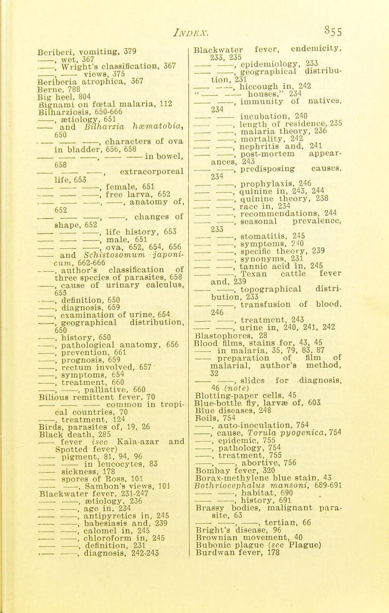 Beriberi, vomitiag, 379 , wet. 367 , Wright's classification, 357 , views, 375 Beriberia atropliica, 367 Berne, 788 Big lieel, 804 Bignami on foetal malaria, 112 Bilharziosis, 650-666 , astiology, 551 and Bilharzia htematohia, 650 . — , characters of ova in bladder, 656, 558 , in bowel, 658 . , extracorporeal life, 553 , female, 651 , free larva, 652 , , anatomy of, 552 , , changes of shape, 652 ■ , life history, 653 , male, 551 , ova, 652, 654, 656 and Schistosomum japoni- cum, 552-666 , author's classification of three species of parasites, 558 , cause of urinary calculus, 555 , definition, 650 , diagnosis, 559 , examination of urine, 654 , geographical distribution, 550 , history, 650 , pathological anatomy, 656 , prevention, 651 , prognosis, 659 ■ -, rectum involved, 657 , symptoms, 654 , treatment, 660 , , palliative, 660 Bilious remittent fever, 70 common in tropi- cal countries, 70 , treatment, 124 Birds, parasites of, 19, 26 Black death, 285 fever (sec Kala-azar and Spotted fever) pigment, 81, 94, 96 in leucocytes, 83 sickness, 178 spores of Ross, 101 , Sambon's views, 101 Blackwater fever, 231-247 , aetiology, 236 • • , age in, 234 , antipyretics in, 245 , babesiasis and, 239 , calomel in, 245 , chloroform in, 245 , definition, 231 , diagnosis, 242-243 Blackwater fever, endemicity, 233, 235 , epidemiology, 233 , geographical distribu- tion, 231 , hiccough in, 242  houses, 234 ——, immunity of natives, 234 incubation, 240 , length of residence, 235 , malaria theory, 236 , mortality, 242 , nephritis and, 241 , post-mortem appear- ances, 243 predisposing causes, 234 233 , prophylaxis, 246 quinine in, 243, 244 , quinine theory, 238 race in, 234 recommendations, 244 , seasonal prevalence. stomatitis, 245 , symptoms, ?J0 , specific theory, 239 . , synonyms, 231 , tannic acid in, 245 , Texan cattle fever and, 239 , topographical distri- bution, 233 , transfusion of blood, 246 ■ , treatment, 243 . , urine in, 240, 241, 242 Blastophores, 28 Blood films, stains for, 43, 45 in malaria, 35, 79, 83, 87 preparation of film of malarial, author's method, 32 , slides for diagnosis, 45 (note) Blotting-paper cells, 45 Blue-bottle fly, larvse of, 503 Blue diseases, 248 Boils, 754 , auto-inoculation, 754 , cause, Torula pyogenica, 754 , epidemic, 755 , pathology, 754 , treatment, 755 , , abortive, 755 Bombay fever, 320 Borax-methylene blue stain, 43 Bothriocephalus mansoni, 689-591 • , habitat, 690 , history, 591 Brassy bodies, malignant para- site, 53 ■ , , tertian, 66 Bright's disease, 95 Brownian movement, 40 Bubonic plague (see Plague) Burdwan fever, 178