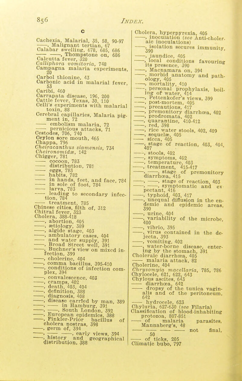 Cachexia, Malarial, 35, 58, 90-97 , Malignant tertian, 67 Calabar swelling, 678, 685, 686 . Thompstone on, 686 Calcutta fever, 320 Calliphora vomitoria, 748 Campagna malaria experiments, 20 Oarbol thionine, 43 Carbonic acid in malarial fever, 53 Caribi, 460 Oarrapata disease, 196, 200 Cattle fever, Texas, 30, 110 Celli'a experiments with malarial toxin, 88 Cerebral capillaries. Malaria pig- ment in, 72 embolism malaria, 72 pernicious attacks, 71 Cestodes, 706, 740 Ceylon sore mouth, 465 Ohappa, 796 Cheiracanthus siamensis, 734 CheironomidsB, 142 Chigger, 781 cocoon, 783 distribution, 781 eggs, 783 habits, 782 in hands, feet, and face, 784 m sole of foot, 784 larva, 783 leading to secondary infec- tion, 784 treatment, 785 Chinese cities, filth of, 312 Chitral fever, 323 Cholera, 388-418 , abortion, 405 , astiology, 389 , algide stage, 403 , ambulatory cases, 404 and water supply, 391 , Broad Street well, 391 , Buchner's view on mixed in- fection, 399 , cholerine, 404 , comma bacillus, 395-410 . conditions of infection com- plex, 394 , convalescence, 403 , cramps, 402 , death, 403, 404 , definition, 388 , diagnosis, 408 , disease carried by man, 389 . in Hamburg, 391 . , South London, 392 , European epidemics, 388 , Pinkler-Prior bacillus of cholera nostras, 398 , germ of, 394  « —— , early views, 394 .history and geographical aiStributjoB, 388 Cholera, hyperpyrexia, 405 , inoculation (see Anti-choler. aic inoculations) , isolation secures immunity, 390 * , jaundice, 405 , local conditions favouring Its presence, 390 , Macnamara on, 394 , morbid anatomy and path- ology, 405 , mortality, 410 , personal prophylaxis, boil- ing of water, 414 , Pettenkofer's views, 399 , post-mortem, 405 . precautions, 417 , premonitory diarrhoea, 402 , prodromata, 402 , quarantine, 410-412 , red, 398 , rice water stools, 402, 409 , sequelae, 405 sicca, 405 , stage of reaction, 403. 404 407 ■ , stools, 402 , symptoms, 402 , temperature, 403 , treatment, 415-417 • : stage of premonitory diarrhoea, 415 . , stage of reaction, 403 . , symptomatic and ex pectant, 416 , typhoid, 403, 417 , unequal diffusion in the en- demic and epidemic areas, 390 , urine, 404 , variability of the microbe. 400 , vibrio, 395 , virus contained in the de- jecta, 393 , vomiting, 402 , water-borne disease, enter- ing by the stomach, 391 Choleraic diarrhoea, 405 malaria attack, 82 Cholerine, 404 Chrysomyia macellaria, 785, 786 Ohylocele, 621, 622, 643 Chylous ascites, 643 — diarrhoea, 642 — dropsy of the tunica vagin- alis and of the peritoneum, 642 — hydrocele, 623 Ohyluria, 627-630 (see Filaria) Classification of blood-inhabiting protozoa, 807-851 — of malaria Mannaberg's, 48 50 - of ticks, 205 Climatic bubo, 797 not parasites, final.