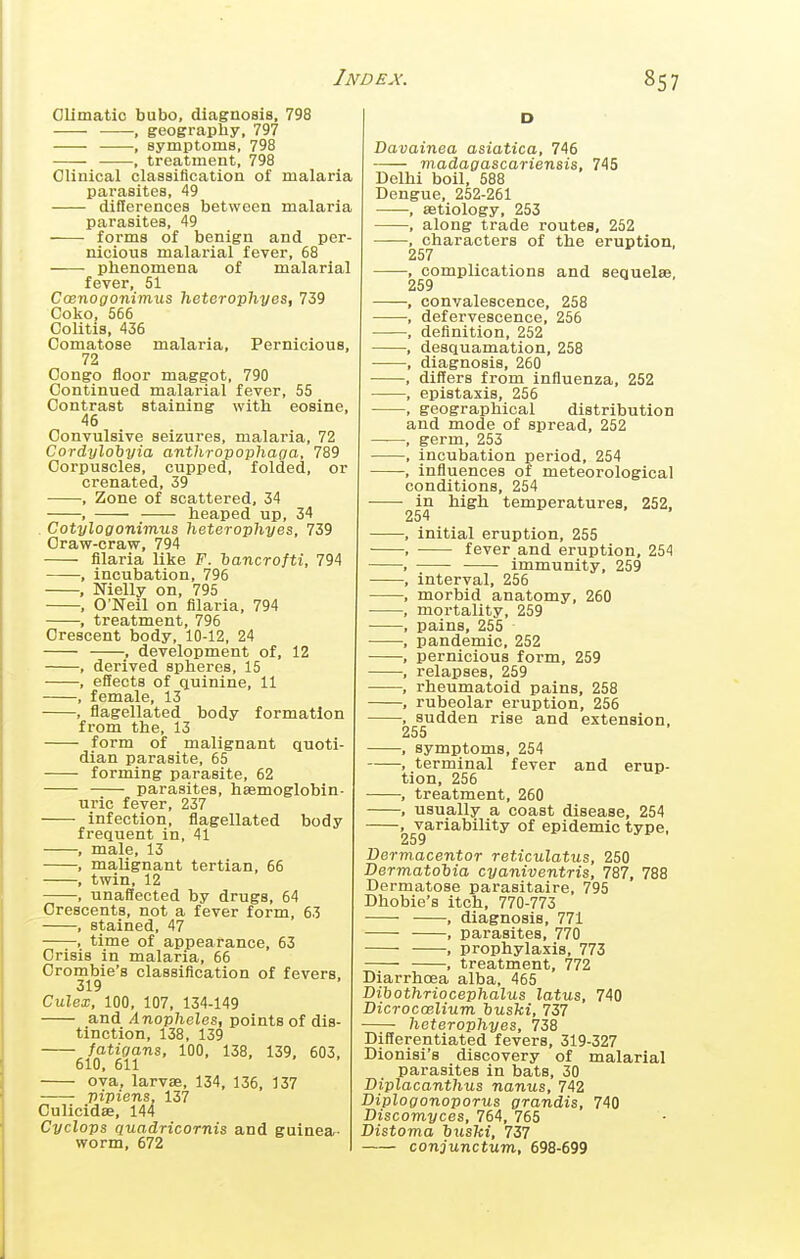 Olimatio bubo, diagnosis, 798 , geography, 797 —, symptoms, 798 , treatment, 798 Clinical classification of malaria parasites, 49 differences between malaria parasites, 49 forms of benign and per- nicious malarial fever, 68 phenomena of malarial fever, 51 Coenogonimus heterophyes, 739 Coko, 566 Colitis, 436 Comatose malaria. Pernicious, 72 Congo floor maggot, 790 Continued malarial fever, 55 Contrast staining with eosine, 46 Convulsive seizures, malaria, 72 Cordyloiyia anthropophaoa, 789 Corpuscles, cupped, folded, or crenated, 39 , Zone of scattered, 34 , heaped up, 34 . Cotylogonimus heterophyes, 739 Craw-craw, 794 fllaria like F. hancrofti, 794 , incubation, 796 , Nielly on, 795 , O'Neil on fllaria, 794 , treatment, 796 Crescent body, 10-12, 24 , development of, 12 , derived spheres, 15 , effects of quinine, 11 , female, 13 , flagellated body formation from the, 13 form of malignant quoti- dian parasite, 65 forming parasite, 62 parasites, haemoglobin- uric fever, 237 infection, flagellated body frequent in, 41 , male, 13 , malignant tertian, 66 , twin, 12 , unaffected by drugs, 64 Crescents, not a fever form, 63 , stained, 47 , time of appearance, 63 Crisis in malaria, 66 Crombie's classification of fevers, 319 Culex, 100, 107, 134-149 and/17iop7ieIes, points of dis- tinction, 138, 139 fatigans, 100, 138, 139, 603, 610, 611 ova, larvae, 134, 136, 137 Viviens. 137 Culicidae, 144 Cyclovs quadricornis and guinea- worm, 672 )£X 857 D Davainea asiatica, 746 viadagascariensis, 745 Delhi boil, 588 Dengue, 252-261 , aetiology, 253 , along trade routes, 252 , characters of the eruption, 257 •, complications and sequelae, 259 , convalescence, 258 , defervescence, 256 , definition, 252 , desquamation, 258 ■ , diagnosis, 260 , differs from influenza, 252 , epistaxis, 256 , geographical distribution and mode of spread, 252 , germ, 253 , incubation period, 254 , influences of meteorological conditions, 254 in high temperatures, 252, 254 , initial eruption, 255 , fever and eruption, 254 , immunity, 259 , interval, 256 , morbid anatomy, 260 , mortality, 259 , pains, 255 , pandemic, 252 , pernicious form, 259 , relapses, 259 , rheumatoid pains, 258 , rubeolar eruption, 256 , sudden rise and extension, 255 , symptoms, 254 , terminal fever and erup- tion, 256 , treatment, 260 , usually a coast disease, 254 , variability of epidemic type, 259 Dermacentor reticulatus, 250 Dermatohia cyaniventris, 787, 788 Dermatose parasitaire, 795 Dhobie's itch, 770-773 , diagnosis, 771 , parasites, 770 , prophylaxis, 773 , treatment, 772 Diarrhoea alba, 465 Dibothriocephalus latus, 740 Dicrocoelium husM, 737 heterophyes, 738 Differentiated fevers, 319-327 Dionisi's discovery of malarial parasites in bats, 30 Diplacanthus nanus, 742 Diplogonoporus grandis, 740 Discomyces, 764, 765 Distoma iuski, 737 conjunctum, 698-699