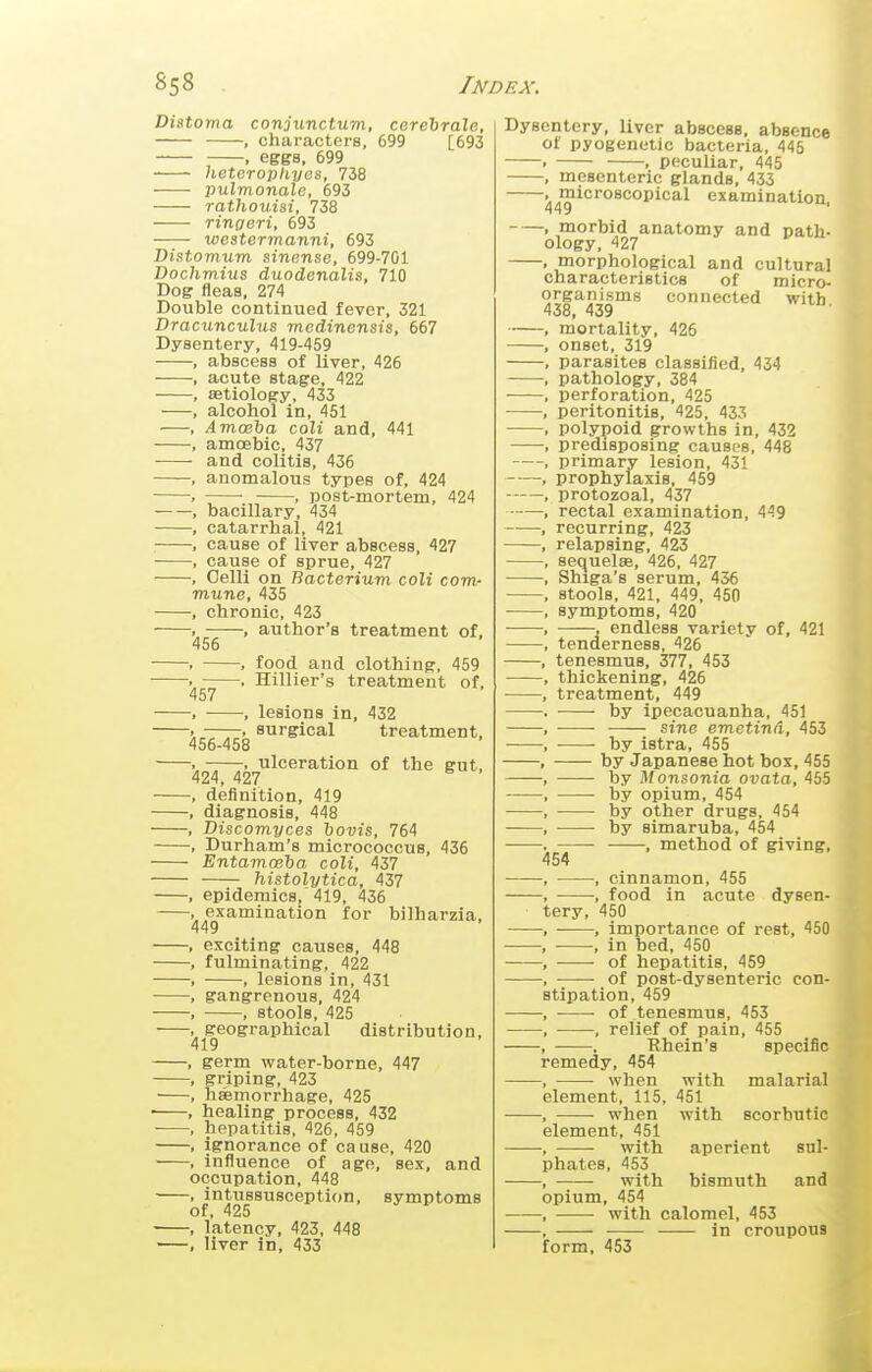 Distoma conjunctum, cerehrale, , characters, 699 [693 , eggs, 699 heteroptiyos, 738 pulmonale, 693 rathouisi, 738 ringeri, 693 westermanni, 693 Distomum sincnse, 699-701 Dochmius duodenalis, 710 Dog fleas, 274 Double continued fever, 321 Dracunculus medinensis, 667 Dysentery, 419-459 , abscess of liver, 426 , acute stage, 422 , aetiology, 433 , alcohol in, 451 , Amceba coli and, 441 , amcEbic, 437 and colitis, 436 , anomalous types of, 424 . • ■ , post-mortem, 424 , bacillary, 434 , catarrhal, 421 , cause of liver abscess, 427 , cause of sprue, 427 , Celli on Bacterium coli com- mune, 435 , chronic, 423 . , author's treatment of, 456 . , food and clothing, 459 . . Hillier's treatment of, 457 . , lesions in, 432 . , surgical treatment, 456-458 . . ulceration of the gut, 424, 427 , definition, 419 , diagnosis, 448 , Discomyces hovis, 764 , Durham's micrococcus, 436 EntamcBha coli, 437 histolytica, 437 , epidemics, 419, 436 , examination for bilharzia, 449 , exciting causes, 448 , fulminating, 422 , , lesions in, 431 , gangrenous, 424 , , stools, 425 , geographical distribution, 419 , germ water-borne, 447 , griping, 423 , hemorrhage, 425 ■ , healing process, 432 • , hepatitis, 426, 459 , ignorance of ca use, 420 , influence of age, sex, and occupation, 448 , intussusception, symptoms of, 425 , latency, 423, 448 , liver in, 433 Dysentery, liver abscess, absence pyogenetic bacteria, 445 F , peculiar, 445 , mesenteric glands, 433 .microscopical examination 449 , morbid anatomy and path- ology, 427 , morphological and cultural characteristics of micro- organisms connected with 438, 439 mortality, 426 onset, 319 parasites classified, 434 pathology, 384 perforation, 425 peritonitis, 425, 433 polypoid growths in, 432 predisposing causes, 448 primary lesion, 431 prophylaxis, 459 protozoal, 437 rectal examination, 449 recurring, 423 relapsing, 423 sequelae, 426, 427 Shiga's serum, 436 stools, 421, 449, 450 symptoms, 420 , endless variety of, 421 tenderness, 426 tenesmus, 377, 453 thickening, 426 treatment, 449 by ipecacuanha, 451 sine emetind, 453 by istra, 455 by Japanese hot box, 455 by Monsonia ovata, 455 • by opium, 454 by other drugs, 454 by simaruba, 454 , method of giving, 454 —, cinnamon, 455 —, food in acute dysen- tery, 450 —, importance of rest, 450 —, in bed, 450 — of hepatitis, 459 — of post-dysenteric con- stipation, 459 — of tenesmus, 453 —, relief of pain, 455 —, Rhein's specific remedy, 454 — when with malarial element, 115, 451 — when with scorbutic element, 451 — with aperient sul- phates, 453 , with bismuth and opium, 454 —- with calomel, 453 — in croupous form, 453