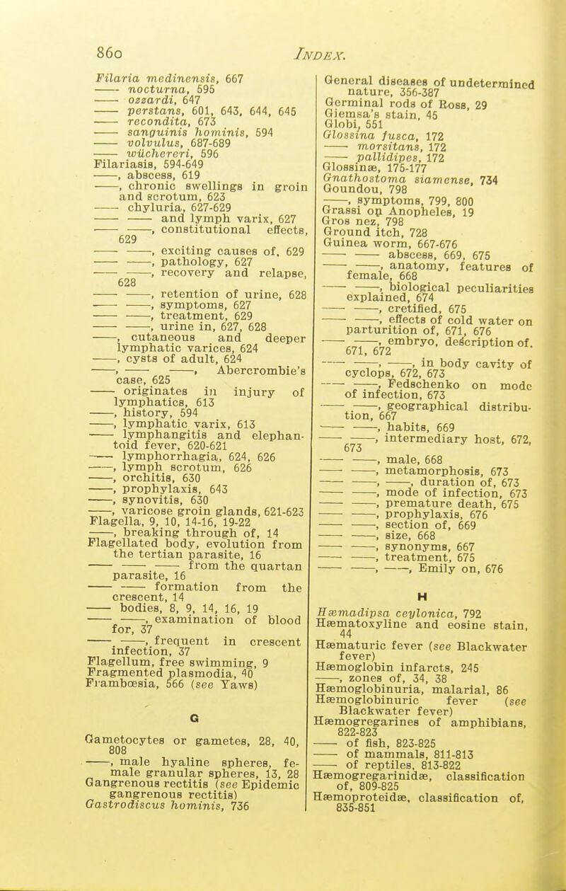 Filaria medinensis, 667 nocturna, 595 ozzardi, 647 Verstans, 601, 643, 644, 645 recondita, 673 sanguinis hominis, 594 volvulus, 687-689 luilchereri, 596 Pilariasis, 594-649 , abscess, 619 , chronic swellings in groin and scrotum, 623 chyluria, 627-629 and lymph varix, 627 constitutional effects. 629 628 exciting causes of, 629 pathology, 627 recovery and relapse, retention of urine, 628 , symptoms, 627 , treatment, 629 , urine in, 627, 628 , cutaneous and deeper lymphatic varices, 624 , cysts of adult, 624 . , Abercrombie's case, 625 originates iu injury of lymphatics, 613 , history, 594 , lymphatic varix, 613 lymphangitis and elephan- toid fever, 620-621 lymphorrhagia, 624, 626 , lymph scrotum, 626 , orchitis, 630 , prophylaxis, 643 , synovitis, 630 , varicose groin glands, 621-623 Flagella, 9, 10, 14-16, 19-22 , breaking through of, 14 Flagellated body, evolution from the tertian parasite, 16 from the quartan parasite, 16 formation from the crescent, 14 bodies, 8, 9, 14, 16, 19 , examination of blood for, 37 , frequent in crescent infection, 37 Plagellum, free swimming, 9 Fragmented Plasmodia, 40 Framboesia, 566 (see Taws) Oametocytes or gametes, 28, 40, 808 , male hyaline spheres, fe- male granular spheres, 13, 28 Gangrenous rectitis (see Epidemic gangrenous rectitis) Gastrodiscus hominis, 736 General diseaaes of undetermined nature, 356-387 Germinal rods of Eoss 29 Giemsa's stain. 45 Globi, 551 Glossma fusca, 172 morsitans, 172 pallidipes, 172 GlossinaB, 175-177 Gnathostoma siamonse, 734 Goundou, 798 -—, symptoms 799, 800 Grassi op Anopheles, 19 Gros nez, 798 Ground itch, 728 Guinea worm, 667-676 abscess, 669, 675 „ . anatomy, features of female, 668 . biological peculiarities explained, 674 , cretified, 675 ■ . effects of cold water on parturition of, 671, 676 . embryo, description of. 671, 672 ——. . in body cavity of Cyclops, 672, 673 ■ Pedschenko on mode of infection, 673 . , geographical distribu- tion, 667 ■ , habits, 669 ^—-> intermediary host, 672, 673 , male, 668 , metamorphosis, 673 , , duration of, 673 , mode of infection, 673 , premature death, 675 , prophylaxis, 676 •, section of, 669 , size, 668 , synonyms, 667 , treatment, 675 , , Emily on, 676 Hxmadipsa ceylonica, 792 Hasmatoxyline and eosine stain. 44 Haematuric fever (see Blackwater fever) Haemoglobin infarcts, 245 , zones of, 34, 38 Hsemoglobinuria, malarial, 86 Hsemoglobinuric fever (see Blackwater fever) Hamogregarines of amphibians, 822-823 — of fish, 823-825 — of mammals, 811-813 — of reptiles, 813-822 Hsemogregarinidae, classification of, 809-825 Haemoproteidae. classification of, 835-851