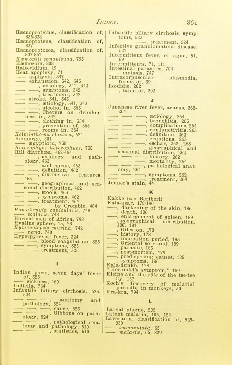 Haamoproteinre, classiflcation of, 835-838 Hsemoproteus, classiflcation of, 837 Iltemoprotozoa, classiflcation of, 807-851 Hxmopsis sanguisuga, 793 Hsemozoin, 808 Halteridium, 19 Heat apoplexy, 71 asphyxia, 347 exhaustion, 342, 343 ■, aetiology, 341 312 , symptoms, 342 ■ , treatment, 342 stroke. 341, 343 • , aetiology, 341, 343 , alcohol in, 353 , Ohevers on drunken- ness in, 342 , clothing in, 354 , prevention of, 353 , rooms in, 354 Helminthoma elastica, 624 Henpurge, 801 xgyptiaca., 738 Heterophyes heterophyes, 738 Hill diarrhoea, 462-464 , aetiology and path- ology, 463 and sprue, 463 , deflnition, 462 , distinctive features, 463 , geographical and sea- sonal distribution, 462 , stools, 463 , symptoms, 462 , treatment, 464 ■ by Orombie, 464 Homalomyia canicularis, 748 scalaris, 748 Horned men of Africa, 798 Hyaline sphere, 13, 28 Hymenolepsis murina, 742 nana, 740 Hyperpyrexia! fever, 324 , blood coagulation, 325 , symptoms, 325 , treatment, 325 Indian ports, seven days' fever of, 325 sickness, 460 Indiella, 764 Infantile biliary cirrhosis, 523- 524 ——- , anatomy and pathology, 524 ■ , cause, 523  , Gibbons on path- ology, 524 ^ —pathological ana- tomy and pathology, 510 -, statistics, 510 Infantile biliary cirrhosis, symp- toms, 523 , treatment, 524 Infective granulomatous disease, 527 Intermittent fever, or ague, 51, 69 Intermittents, 71, 111 Intestinal parasites, 704 myiasis, 747 Intracorpuscular Plasmodia, forms of, 39 Ixodidaa, 202 , table of, 203 Japanese river fever, acarus, 262- 264 , aetiology, 264 , bronchitis, 263 ■ , complications, 264 ■ ■ conjunctivitis, 263 , deflnition, 262 , eruptions, 263 ■ , eschar, 262, 263 . geographical and seasonal distribution, 262 , history, 262 , mortality, 264 —. pathological anat- omy, 264 , symptoms, 262 -— , treatment, 264 Jenner 8 stain, 44 K Kakke (see Beriberi) Kala-azar, 178-190 , darkening of the skin, 186 , death, 186 , enlargement of spleen, 189 1i8(^°18i^^^^^^ distribution, , Giles on, 178 , history, 178 , incubation period, 185 , Oriental sore and, 189 parasite, 183 , post-mortem, 179 , predisposing causes, 185 , symptoms, 186 Kala-dunkh, 178  Kerandel's symptom, 159 Kleine and the role of the tse-tse fly, 157 Koch's discovery of malarial parasite in monkeys, 30 Kra-kra, 794 Larval plaerue, 285 Latent malaria, 106, 124 Laverania, classiflcation of. 829- 830 iw.maculata, 65 malarise, 65, 829