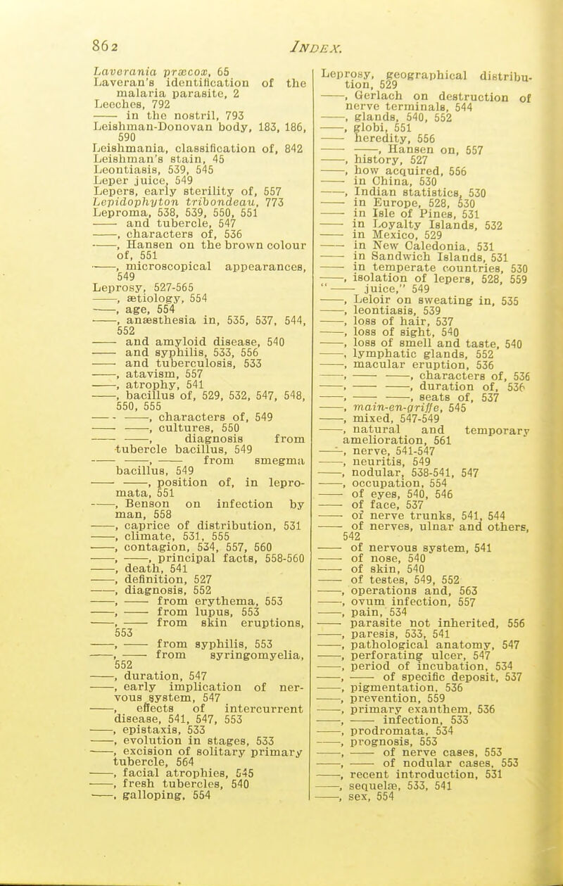 Lavorania prsecox, 65 Laveran's identiHcation of the malaria iiarasite, 2 Lecchoa, 792 in the nostril, 793 Leishman-Donovan body, 183, 186, 590 Leishmania, classification of, 842 Leishman's stain, 45 Leontiasis, 539, 545 Leper juice, 549 Lepers, early sterility of, 557 Lepidopliyton trihondeau, 773 Leproma, 538, 539, 550, 551 and tubercle, 547 , characters of, 536 , Hansen on the brown colour of, 551 , microscopical appearances, 549 Leprosy, 527-565 , setiology, 554 • , age, 554 , anaesthesia in, 535, 537, 544, 552 and amyloid disease, 540 and syphilis, 533, 556 and tuberculosis, 533 , atavism, 557 , atrophy, 541 , bacillus of, 529. 532, 547, 548, 550, 555 , characters of, 549 , cultures, 550 ——, diagnosis from •tubercle bacillus, 549 -, from smegma bacillus, 549 , position of, in lepro- mata, 551 , Benson on infection by man, 558 caprice of distribution, 531 climate, 531, 555 contagion, 534, 557, 560 , principal facts, 558-560 death, 541 definition, 527 diagnosis, 552 from erythema, 553 from lupus, 553 from skin eruptions, 553 — from syphilis, 553 — from syringomyelia, 552 duration, 547 early implication of ner- vous system, 547 effects of intercurrent disease, 541, 547, 553 epistaxis, 533 evolution in stages, 533 , excision of solitary primary tubercle, 564 facial atrophies, 545 fresh tubercles, 540 galloping. 554 Leprosy, geographical distribu- tion. 529 , Gerlach on destruction of nerve terminals. 544 , glands, 540, 552 , globi, 551 heredity, 556 , Hansen on, 557 , history, 527 , how acquired, 556 in China, 530 , Indian statistics, 530 ■ in Europe, 528, 530 • in Isle of Pines, 531 in Loyalty Islands, 532 in Mexico, 529 in New Caledonia, 531 • in Sandwich Islands, 531 in temperate countries, 530 . isolation of lepers. 528, 559  juice, 549 , Leloir on sweating in, 535 , leontiasis, 539 , loss of hair, 537 . loss of sight. 540 . loss of smell and taste. 540 , lymphatic glands. 552 , macular eruption, 536 , . characters of. 536 . , duration of, 536 , , seats of, 537 , main-en-griffe, 545 , mixed, 547-549 , natural and temporary amelioration, 561 —'-, nerve. 541-547 , neuritis, 549 , nodular, 538-541, 547 , occupation, 554 of eyes, 540, 546 • of face, 537 ■ of nerve trunks, 541, 544 • of nerves, ulnar and others, 542 of nervous system. 541 of nose. 540 ■ of skin, 540 of testes, 549, 552 , operations and, 563 , ovum infection, 557 , pain. 534 parasite not inherited. 556 . paresis. 533, 541 , pathological anatomy. 547 , perforating ulcer. 547 , period of incubation, 534 , of specific deposit, 537 . pigmentation. 536 , prevention. 559 , primary exanthem. 536 , ■ infection, 533 , prodromata, 534 , pi-ognosis, 553 of nerve cases, 553 of nodular cases. 553 recent introduction, 531 sequela, 533, 541 sex, 554