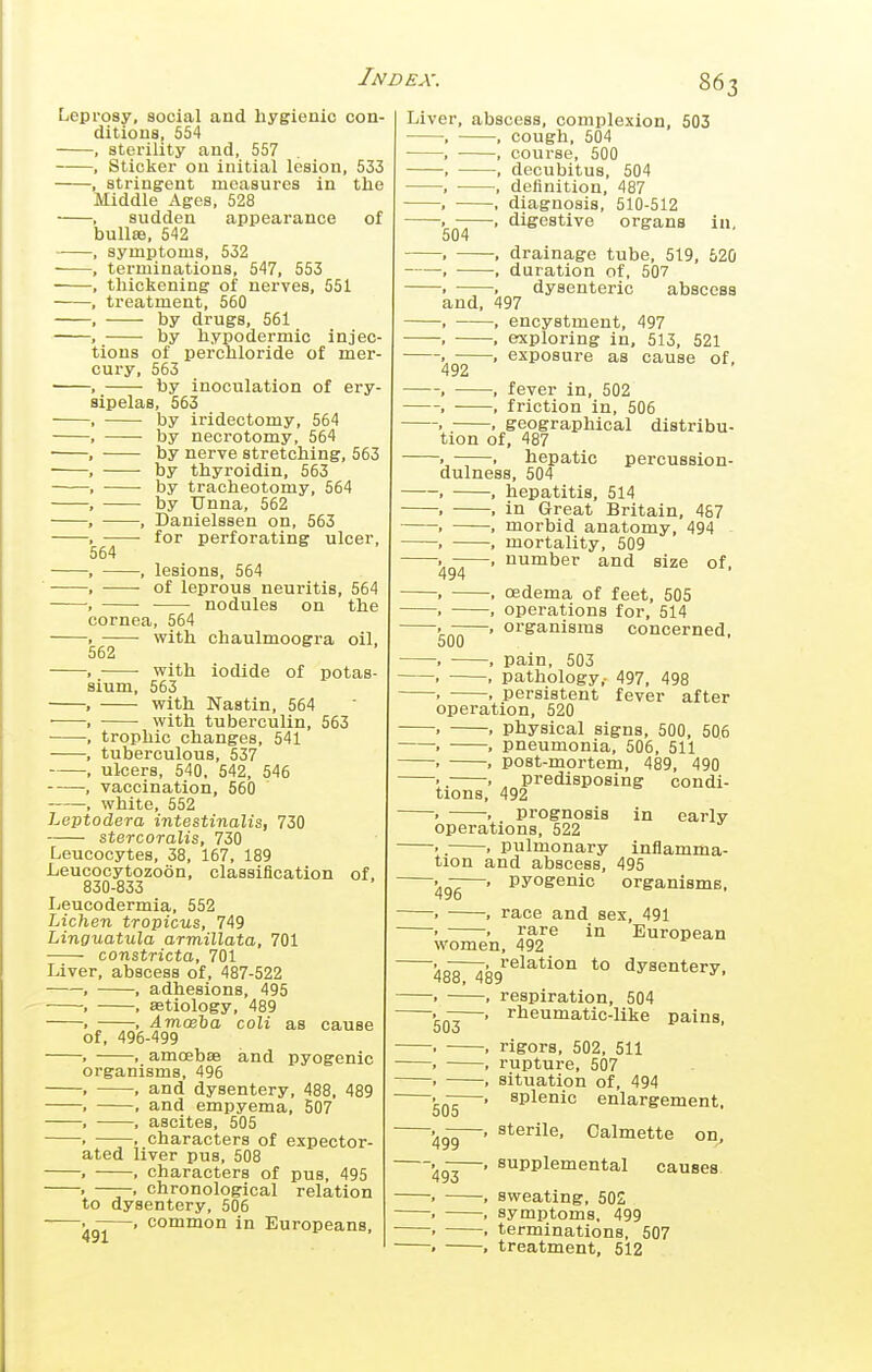 Leprosy, social and hygienic con- ditions, 554 sterility and, 557 Sticker on initial lesion, 533 , stringent measures in the Middle Ages, 528 sudden appearance of bulla, 542 - symptoms, 532 terminations, 547, 553 thickening of nerves, 551 treatment, 560 by drugs, 561 , by hypodermic injec- tions of perchloride of mer- cury, 563 -, by inoculation of ery- sipelas, 563 by iridectomy, 564 by necrotomy, 564 by nerve stretching, 563 by thyroidin, 563 • • by tracheotomy, 564 by Unna, 562 , Danielssen on, 563 . ■ for perforating ulcer, 564 —, lesions, 564 —■ of leprous neuritis, 564 — nodules on the cornea, 564 — with chaulmoogra oil, 562 —• vfith iodide of potas- sium, 563 with Nastin, 564 with tuberculin, 563 trophic changes, 541 tuberculous, 537 ulcers, 540, 542, 546 vaccination, 560 , white, 552 Leptodera intestinalis, 730 stercoralis, 730 Leucocytes, 38, 167, 189 Leucocytozoon, classification of, 830-833 Leucodermia, 552 Lichen tropicus, 749 Linguatula armillata, 701 constricta, 701 Liver, abscess of, 487-522 , , adhesions, 495 , , aatiology, 489 . , Amoeha coli as cause of, 496-499 . . amoebae and pyogenic organisms, 496 . , and dysentery, 488, 489 , ■ and empyema, 507 . , ascites, 505 . . characters of expector- ated liver pus, 508 . , characters of pus, 495 . ——. chronological relation to dysentery, 506 —. common in Europeans, Liver, abscess, complexion, 503 , , cough, 504 , ■ , course, 500 , , decubitus, 504 , • , definition, 487 , ■ diagnosis, 510-512 . , digestive organs in, 504 . . drainage tube, 519, 520 , , duration of, 507 . , dysenteric abscess and, 497 , , encystment, 497 , , exploring in, 513, 521 . . exposure as cause of, 492 , , fever in, 502 , , friction in, 506 . • . geographical distribu- tion of, 487 ——. hepatic percussion- dulness, 504 , , hepatitis, 514 . , in Great Britain, 487 . , morbid anatomy, 494 , , mortality, 509 number and size of, oedema of feet, 505 . , operations for, 514 . -—. organisms concerned, 500 . , pain, 503 . . pathology,- 497, 498 . . persistent fever after operation, 520 . . physical signs, 500, 506 . . pneumonia, 506, 511 . . post-mortem, 489, 490 •. . , predisposing condi- tions, 492 . ■ prognosis in early operations, 522 .. . pulmonary inflamma- tion and abscess, 495 ^g-^—. pyogenic organisms, . . race and sex, 491 • . rare in European women, 492 Am^Sp^^^^^'^ *° dysentery. . , respiration, 504 rheumatic-like pains, 494 503 » 505 49T 493 rigors, 502, 511 rupture, 507 situation of, 494 splenic enlargement, sterile, Oalmette on, supplemental causes. sweating, 502 symptoms, 499 terminations, 507 treatment, 512