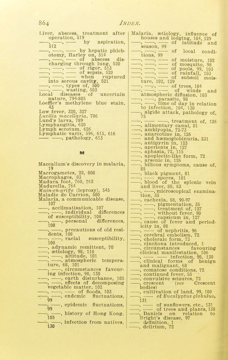 r.iver, abscess, treatment after operation, 519 , , by aspiration, 512 , , by hepatic phleb- otomy, Harley on, 514 , , of abscess dis- charging through lung, 520 , , of rigor, 513 , , of sepsis, 520 , , when ruptured into serous cavity, 521 , , types of, 500 , , wasting, 503 Local diseases of uncertain nature, 794-805 Loeffler's methylene blue stain, 43 Low fever, 320, 327 Lucilia macellaria, 786 Lund's larva, 789 Lymphangitis^ 620 Lymph scrotum, 626 Lymphatic varix, 596, 615, 616 , pathology, 613 M Maccallum's discovery in malaria, 19 Macrogametes, 28, 808 Macrophages, 83 Madura foot, 760, 762 Madurella, 764 Main-en-griffe (leprosy), 545 Maladie de Carrion, 580 Malaria, a communicable disease, 107 , acclimatisation, 107 , , individual differences of susceptibility, 108 , , personal differences, 108 , , precautions of old resi- dents, 108 , , racial susceptibility, 108 , adynamic remittent, 70 , aetiology, 98, 110 , , altitude, 101 , , atmospheric tempera- ture, 68, 101 , , circumstances favour- ing infection, 98, 130 , , earth disturbance, 105 , , effects of decomposing vegetable matter, 102 , , of floods, 103 , , endemic fluctuations, 99 , , epidemic fluctuations, 99 . , history of Hong Kong, 105 — , infection from natives. 130 Malaria, aetiology, influence of houses and lodging, 104, 129 of latitude and season, 99 lions,' 99 of local condi- . of moisture, 102 1 of mosquito, 98 , of pools, 99, 103 , of rainfall, 103 . of subsoil mois- ure, 102, 129 —-, of trees, 104 ■ of winds and atmospheric diflusion, 103 —, parasite, 98 —, time of day in relation to infection, 104, 130 algide attack, pathology of, 75 , treatment of, 126 alimentary canal, 81 amblyopia, 72-73 anarcotine in, 126 and haemo^loljinuria, 231 antipyrin in, 123 aperients in, 127 aphasia, 72, 115 apoplectic-like form, 72 arsenic in, 126 bilious symptoms, cause of. 85 black pigment, 81 spores, 101 blood of the splenic vein and liver, 80, 83 —, microscopical examina- tion, 35 cachexia, 58, 90-97 -, pigmentation, 35 , treatment of, 127 , without fever, 90 , capsicum in, 127 cause of fever and period- icity in, 88 of nephritis, 96 cerebral embolism, 72 choleraic form, 73 cinchona introduced, 1 circumstances favouring clinical manifestation, 106 infection, 98, 130 clinical forms of benign and malignant, 68 comatose conditions, 72 continued fever, 55 ' convulsive seizures, 72 crescent (see Crescent bodies) cultivation of land, 99, 100 of Eucalyptus globulus, 131 of sunflowers, etc., 131 of trees and plants, 130 Daniels on relation to Bright's disease, 97 definition, 1 , delirium, 72