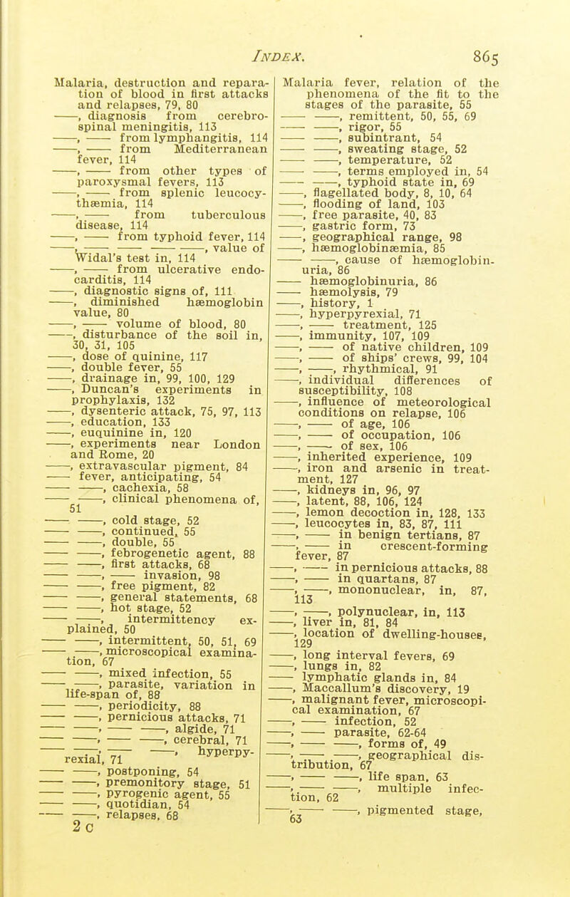 Malaria, destruction and repara- tion of blood in first attacks and relapses, 79, 80 • , diagnosis from cerebro- spinal meningitis, 113 , from lymphangitis, 114 , from Mediterranean fever, 114 , from other types of paroxysmal fevers, 113 , from splenic leucocy- thaemia, 114 , from tuberculous disease, 114 , from typhoid fever, 114 , •—— , value of Widal's test in, 114 , from ulcerative endo- carditis, 114 , diagnostic signs of. 111 , diminished haemoglobin value, 80 , volume of blood, 80 , disturbance of the soil in, 30, 31, 105 , dose of Quinine, 117 , double fever, 55 , drainage in. 99, 100, 129 , Duncan's experiments in prophylaxis, 132 . dysenteric attack, 75, 97, 113 , education, 133 , euquinine in, 120 , experiments near London and Rome, 20 , extravascular pigment, 84 • fever, anticipating, 54 , cachexia, 58 , clinical phenomena of, 51 , cold stage, 52 , continued. 55 , double, 55 , febrogenetic agent, 88 , first attacks, 68 , invasion, 98 . free pigment, 82 . general statements, 68 , hot stage, 52 , . intermittency ex- plained, 50 , intermittent, 50, 51, 69 . microscopical examina- tion, 67 , mixed infection, 55 . parasite, variation in life-span of, 88 . periodicity, 88 f pernicious attacks, 71 . , algide, 71 — . . cerebral, 71 ~reW.^ —• ^'^P^^Py- , postponing, 54 — . premonitory stage, 51 . pyrogenic agent, 55 — . quotidian, 54 — . relapses, 68 2c Malaria fever, relation of the phenomena of the fit to the stages of the parasite, 55 , remittent, 50, 55, 69 ■ , rigor, 55 , subintrant, 54 , sweating stage, 52 ■ , temperature, 52 ■ , terms employed in, 54 , typhoid state in, 69 , flagellated body, 8, 10, 64 , flooding of land, 103 , free parasite, 40, 83 , gastric form, 73 , geographical range, 98 , hsemoglobinsemia, 85 , cause of hsemoglobin- uria, 86 hsemoglobinuria, 86 haemolysis, 79 history, 1 hyperpyrexia!, 71 treatment, 125 immunity, 107, 109 of native children, 109 of ships' crews, 99, 104 ■; , rhythmical, 91 individual differences of susceptibility, 108 -, influence of meteorological conditions on relapse, 106 of age, 106 of occupation, 106 of sex, 106 inherited experience, 109 iron and arsenic in treat- ment, 127 kidneys in, 96, 97 latent, 88, 106, 124 lemon decoction in, 128, 133 leucocytes in, 83, 87, 111 in benign tertians, 87 in crescent-forming fever, 87 in pernicious attacks, 88 in quartans, 87 , mononuclear, in, 87, .lo , polynuclear, in, 113 liver in, 81, 84 location of dwelling-houses, 129 long interval fevers, 69 lungs in, 82 lymphatic glands in, 84 Maccallum's discovery, 19 . malignant fever, microscopi- cal examination, 67 — infection, 52 — parasite, 62-64 — , forms of, 49 ~ . . geographical dis- iribution, 67 , life span, 63 . , multiple infec- tion, 62 , , pigmented stage, 00