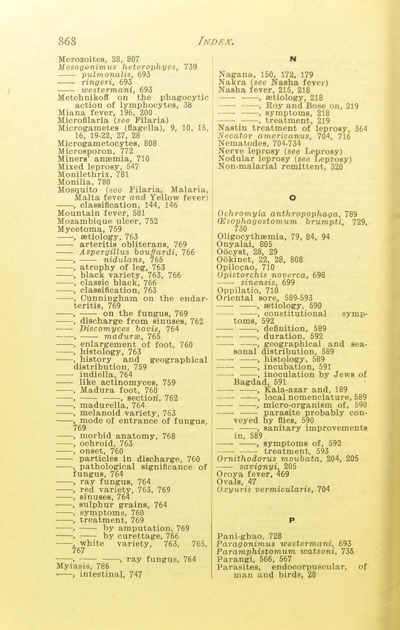 Morozoites, 28, 807 Mosoyonimus, heterojihycs, 739 pulmonalis, 693 ringeri, 693 westermani, 693 MetchnikofI on the phagocytic action of lymphocyteB, 38 Miana fever, 196, 200 Microfilaria (see Pilaria) Microgametes (flagella), 9, 10, 15, 16, 19-22, 27, 28 Microgametocytes, 808 Microsporon, 772 Miners' anaemia, 710 Mixed leprosy, 547 Monilethrix, 781 Monilia, 780 Mosquito (see Pilaria, Malaria, Malta fever and Yellow fever) , classification, 144, 146 Mountain fever, 581 Mozambique ulcer, 752 Mycetoma, 759 , aetiology, 763 arteritis obliterans, 769 Aspergillus houffardi, 766 ——- nidulans, 765 atrophy of leg, 763 black variety, 763, 766 classic black, 766 classification, 763 Cunningham on the endar- teritis, 769 on the fungus, 769 discharge from sinuses, 762 Discomyces iovis, 764 madurs, 765 enlargement of foot, 760 histology, 763 , history and geographical distribution, 759 ■ ■ indiella, 764 like actinomyces, 759 , Madura foot, 760 , • •, section', 762 , madurella, 764 , melanoid variety, 763 ■ , mode of entrance of fungus, 769 , morbid anatomy, 768 , oehroid, 763 , onset, 760 particles in discharge, 760 , pathological significance of fungus, 764 , ray fungus, 764 , red variety, 763, 769 , sinuses, 764 , sulphur grains, 764 , symptoms, 760 , treatment, 769 , by amputation, 769 , by curettage, 766 , white variety, 763, 765, 767 > , ray fungus, 764 Myiasis, 786 •■—, intestipal, 747 N Nagana, 150, 172, 179 Nakra (see Kasha fever) Nasha fever, 215, 218 , aetiology, 218 , Roy and Bose on, 219 , symptoms, 218 , treatment, 219 Nastin treatment of leprosy, 564 Necator americanus, 704, 715 Nematodes, 704-734 Nerve leprosy (see Leprosy) Nodular leprosy (see Leprosy) Non-malarial remittent, 320 Ochromyia anthropophaga, 789 CEsophagostomum hrumpti, 729. 730 Oligocythaemia, 79, 84, 94 Onyalai, 805 Oocyst, 28, 29 Ookinet, 22, 28, 808 Opilo?ao, 710 Opistorchis noverca, 698 sinensis, 699 Oppilatio, 710 Oriental sore, 589-593 , aetiology, 590 , constitutional symp- toms, 592 , definition, 589 , duration, 592 • •, geographical and sea- sonal distribution, 589 , histology, 589 , incubation, 591 , inoculation by Jews of Bagdad, 591 , Kala-azar and, 189 • , local nomenclature, 589 , micro-organism of, 590 parasite probably con- veyed by flies, 590 ——■ •, sanitary improvements in, 589 , symptoms of, 592 ■ treatment, 593 Ornithodorus moubata, 204, 205 savignyi, 205 Oroya fever, 469 Ovals, 47 Oiyuris vermicularis, 704 Pani-ghao, 728 Paragonimus westermani, 693 Paramphistomum watsoni, 735 Parangi, 566, 567 Parasites, endocorpuscular, of man and birds, 28