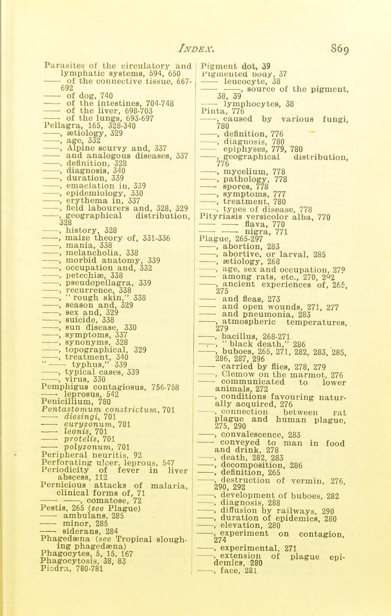 Parasites of the circulatory and lymphiatic systems, 594, 650 of the connective tissue, 667- 692 of dog, 740 • of the intestines, 704-748 of the liver, 698-703 of the lungs, 693-697 Pellagra, 165, 328-340 , aetiology, 329 , age, 332 , Alpine scurvy and, 337 and analogous diseases, 337 . definition, 328 , diagnosis, 340 , duration, 339 , emaciation in, 339 , epidemiology, 330 , erythema in, 337 , field labourers and, 328, 329 , geographical distribution, 328 , history, 328 , maize theory of, 331-336 , mania, 338 , melancholia, 338 , morbid anatomy, 339 , occupation and, 332 , petechias, 338 , pseudopellagra, 339 , recurrence, 338 ,  rough skin, 338 , season and, 329 , sex and, 329 , suicide, 338 , sun disease, 330 , symptoms, 337 , synonyms, 328 , topographical, 329 , treatment, 340  typhus, 339 , typical cases, 339 • , virus, 330 Pemphigus contagiosus, 756-758 leprosus, 542 PenicilUum, 780 Pentastomum constrictum, 701 diesingi, 701 euryzonum, 701 leonis, 701 protelis, 701 polyzonum, 701 Peripheral neuritis, 92 Perforating ulcer, leprous, 547 Periodicity of fever in liver abscess, 112 Pernicious attacks of malaria clinical forms of, 71 , comatose, 72 Pestis, 265 (see Plague) ambulans, 285 minor, 285 siderans, 284 Phagedaena (see Tropical slough ing phagedaena) Phagocytes, 5, 15, 167 Phagocytosis, 38, 83 Piodra, 780-781 Pigment dot, 39 i'lgmeuted Doay, 37 leucocyte, 38 ■ , source of the pigment, 38, 39 lymphocytes, 38 Pinta, 776 , caused by various fungi, 780 , definition, 776 ~ , diagnosis, 780 epiphyses, 779, 780 , geographical distribution, 776 , mycelium, 778 , pathology, 778 — spores, 778 , symptoms, 777 , treatment, 780 , types of disease, 778 Pityriasis versicolor alba. 770 flava, 770 nigra, 771 Plague, 265-297 , abortion, 283 , abortive, or larval, 285 , aetiology, 268 , age, sex and occupation, 279 among rats, etc., 270, 2^2 , ancient experiences of, 265. 275 and fleas, 273 and open wounds, 271, 277 and pneumonia, 283 , atmospheric temperatures, 279 , bacillus, 268-271 — black death, 286 , buboes, 265, 271, 282, 283, 285, 286, 287, 296 carried by flies, 278, 279 , Clemow on the marmot, 276 communicated to lower animals, 272 , conditions favouring natur- ally acquired, 276 , connection between rat plague and human plague, 275, 290 , convalescence, 283 conveyed to man in food and drink. 278 , death, 282, 283 , decomposition, 286 , definition, 265 , destruction of vermin, 276. 290, 292 , development of buboes, 282 , diagnosis, 288 , diffusion by railways, 290 , duration of epidemics, 280 , elevation, 280 , experiment on contagion, 274 , experimental. 271 , extension of plague epi- demics, 280 , face, 281