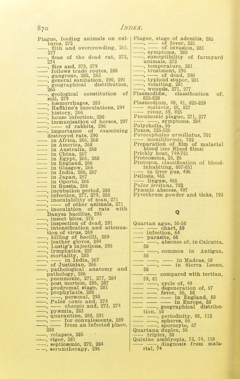 cul- 265, 273, Plague, feeding animals on tures, 272 , fllth and overcrowding, 277 ■ , fleas of the dead rat, 274 , flies and, 278, 279 follows trade routes, 280 , gangrene, 282, 283 , general sanitation, 290, 291 , geographical distribution, 26S , geological constitution of soil, 279 , haemorrhages, 283 , Haflkine's inoculations, 294 , historjr, 266 , house infection, 280 , immunisation of horses, 297 , of rabbits, 296 , importance of examining destroyed rats, 290 in Africa, 266, 268 in America, 268 in Australia, 268 in China, 267 in Egypt, 266, 268 in England, 266 in Glasgow, 266 in India, 266, 267 in Japan, 267 in Oporto, 266 in Russia, 266 , incubation period, 280 , infection, 277, 279, 285 , inoculability of man, 271 , of other animals, 271 , inoculation of rats with Danysz bacillus, 293 , insect bites, 278 , inspection of dead, 291 ■ , intensification and attenua- tion of virus, 269 , killing of bacilli, 289 , leather gloves, 294 , Lustig's injections, 295 , lymphatics, 287 . , mortality, 285 . , in India, 267 of Justinian, 266 , pathological anatomy and pathology, 286 , pneumonic, 271, 277, 284 , post mortem, 286, 287 , prodromal stage, 281 1 prophylaxis, 288 , , personal, 293 , Pulex canis and, 274 , cheopis and, 273, 274 , pyaemia, 283 , quarantine, 288, 291 , for convalescents, 289 , from an infected place, 288 , relapses, 285 ——, rigor, 281 , septicsemio, 272, 284 , serumtherapy, 296 Plague, stage of adenitis, 282 of fever, 281 of invasion, 281 symptoms, 280 susceptibility of farmyard animals, 273 temperature, 281 treatment, 295 of dead, 290 typhoid stupor, 281 vomiting, 281 wounds, 271, 277 Plasmodidse, classification of, 825-830 Plasmodium, 40, 41, 825-829 malarisi, 56, 827 vivax, 59, 825 Pneumonic plague, 271, 277 , symptoms, 284 Polycholia, 85 Ponos, 525-526 Porocephalus armillatus, 701 moniliformis, 702 Preparation of film of malarial blood (see Blood films) Prickly heat, 749-751 Proteosoma, 25, 26 Protozoa, classification of blood- inhabiting, 807-851 in liver pus, 496 Psilosis, 465 linguae, 465 Pulex irritans, 782 Pyaemic abscess, 497 Pyrethrum powder and ticks, 193 Q Quartan ague, 56-58 chart, 69 infection, 64 parasite, 56 absence of, in Calcutta, 58 58 — » '58 ' 59, 61 common in Antigua, in Madras, 58 in Sierra Leone, compared with tertian, cycle of, 49 degeneration of, 57 fever, 56, 58 in England, 58 in Europe, 58 , geographical distribu- tion, 58 , periodicity, 88, 112 , spheres, 56 , sporocyte, 57 Quartana duplex, 50 ■ triplex, 50 Quinine amblyopia, 73, 74, 118 , diagnosis from mala- rial, 74