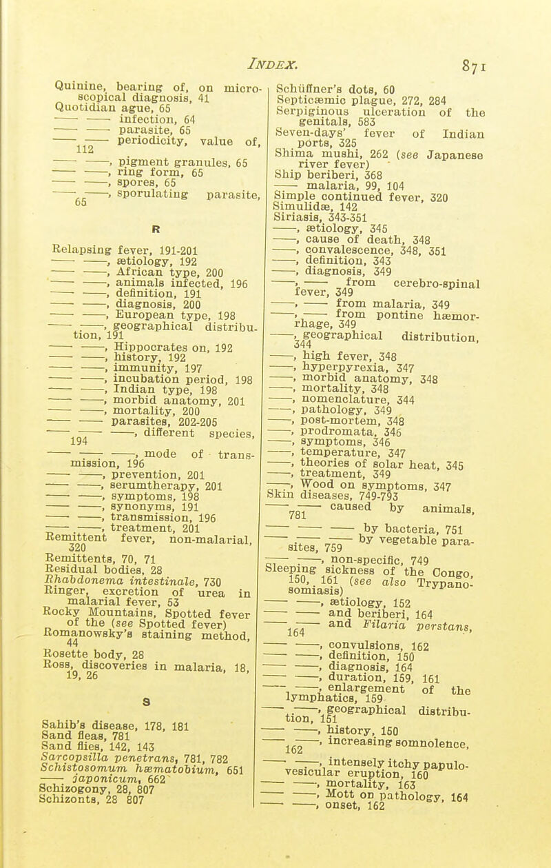 Quimne, bearing of, on micro- scopical diagnosis, 41 Quotidian ague, 65 • ■ infection, 64 ■ ■ parasite, 65 -— periodicity, value of, . pigment granules, 65 , ring form, 65 , spores, 65 sporulating parasite, 60 of the Relapsing fever, 191-201 , aetiology, 192 , African type, 200 . animals infected, 196 • , definition, 191 , diagnosis, 200 , European type, 198 ^. , geographical distribu. tion, 191 , Hippocrates on, 192 , history, 192 , immunity, 197 , incubation period, 198 . Indian type, 198 1 morbid anatomy, 201 , mortality, 200 parasites, 202-205 ' '^—^— . different species, . mode of trans- mission, 196 , prevention, 201 , serumtherapy, 201 , symptoms, 198 , synonyms, 191 • , transmission, 196 -— . , treatment, 201 Remittent fever, non-malarial, 320 Remittents, 70, 71 Residual bodies, 28 Bhahdonema intestinale, 730 Ringer, excretion of urea in malarial fever, 53 Rocky Mountains, Spotted fever of the (see Spotted fever) Komanowsky'a staining method. Rosette body, 28 Ross, discoveries in malaria, 18, 26 s Sahib's disease, 178, 181 Sand fleas, 781 Sand flies, 142, 143 Sarcopsilla penetrans, 781, 782 Schistosomum hsematohium, 651 japonicum, 662 Schizogony, 28, 807 Schizonta, 28 807 Schiiflner's dots, 60 Septicsemic plague, 272, 284 Serpiginous ulceration genitals, 583 Seven-days' fever of Indian ports, 325 Shima mushi, 262 (see Japanese river fever) Ship beriberi, 368 malaria, 99, 104 Simple continued fever, 320 Simulidae, 142 Siriasis, 343-351 , astiology, 345 , cause of death, 348 , convalescence, 348, 351 , definition, 343 , diagnosis, 349 ' from cerebro-spinal fever, 349 . from malaria, 349 . from pontine hasmor- rhage, 349 34^^°^^^^^^^°*^ distribution, , high fever, 348 , hyperpyrexia, 347 , morbid anatomy, 348 , mortality, 348 , nomenclature, 344 , pathology, 349 , post-mortem, 348 , prodromata, 346 , symptoms, 346 , temperature, 347 , theories of solar heat, 345 , treatment, 349 —-, Wood on symptoms, 347 bkiu diseases, 749-793 — caused by animals, by bacteria, 751 sii;^ 7'ir ^^^^*^ble para- — : . non-specific, 749 Sleeping sickness of the Congo, 150, 161 (see also Trypano- somiasis) ^ yvd.no . aetiology, 152 and beriberi, 164 — and Filaria Persians, f convulsions, 152 . definition, 150 , diagnosis, 164 ■ duration, 159, 161 , enlargement of lymphatics, 159 ■.. geographical distribu- tion, 151 • history, 150 —' increasing somnolence, • • intensely itchy papulo- vesicular eruption, 160 , mortality, 163 • Mott on pathology 164 . onset, 162 the