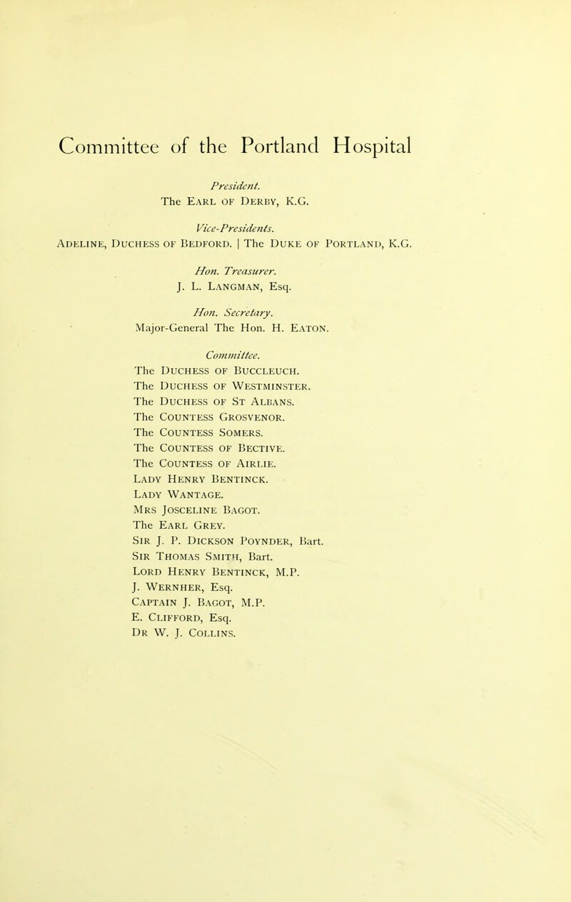 Committee of the Portland Hospital President. The Earl of Derby, K.G. Vice-Presidents. Adeline, Duchess of Bedford. | The Duke of Portland, K.G. Hon. Treasurer. J. L. Langman, Esq. Hon. Secretary. Major-General The Hon. H. EATON. Committee. The Duchess of Buccleuch. The Duchess of Westmin.ster. The Duchess of St Alijans. The Countess Grosvenor. The Countess Somers. The Countess of Bective. The Countess of Airlie. Lady Henry Bentinck. Lady Wantage. Mrs Josceline Bagot. The Earl Grey. Sir J. P. Dickson Poynder, Bart. Sir Thomas Smith, Bart. Lord Henry Bentinck, M.P. J. Wernher, Esq. Captain J. Bagot, M.P. E. Clifford, Esq. Dr W. ]. Collins.