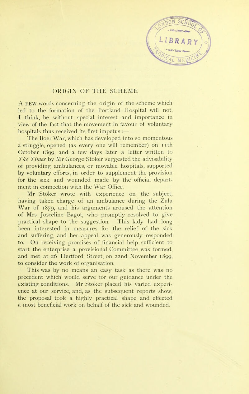 ORIGIN OF THE SCHEME A FEW words concerning the origin of the scheme which led to the formation of the Portland Hospital will not, I think, be without special interest and importance in view of the fact that the movement in favour of voluntary hospitals thus received its first impetus :— The Boer War, which has developed into so momentous a struggle, opened (as every one will remember) on iith October 1899, and a few days later a letter written to The Times by Mr George Stoker suggested the advisability of providing ambulances, or movable hospitals, supported by voluntary efforts, in order to supplement the provision for the sick and wounded made by the official depart- ment in connection with the War Office. Mr Stoker wrote with experience on the subject, having taken charge of an ambulance during the Zulu War of 1879, and his arguments aroused the attention of Mrs Josceline Bagot, who promptly resolved to give practical shape to the suggestion. This lady had long been interested in measures for the relief of the sick and suffering, and her appeal was generously responded to. On receiving promises of financial help sufficient to start the enterprise, a provisional Committee was formed, and met at 26 Hertford Street, on 22nd November 1899, to consider the work of organisation. This was by no means an easy task as there was no precedent which would serve for our guidance under the existing conditions. Mr Stoker placed his varied experi- ence at our service, and, as the subsequent reports show, the proposal took a highly practical shape and effected a most beneficial work on behalf of the sick and wounded.